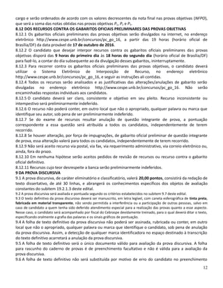 cargo e serão ordenados de acordo com os valores decrescentes da nota final nas provas objetivas (NFPO),
que será a soma das notas obtidas nas provas objetivas P1, P2 e P3.
8.12 DOS RECURSOS CONTRA OS GABARITOS OFICIAIS PRELIMINARES DAS PROVAS OBJETIVAS
8.12.1 Os gabaritos oficiais preliminares das provas objetivas serão divulgados na internet, no endereço
eletrônico http://www.cespe.unb.br/concursos/pc_go_16, a partir das 19 horas (horário oficial de
Brasília/DF) da data provável de 17 de outubro de 2016.
8.12.2 O candidato que desejar interpor recursos contra os gabaritos oficiais preliminares das provas
objetivas disporá das 9 horas do primeiro dia às 18 horas do segundo dia (horário oficial de Brasília/DF)
para fazê-lo, a contar do dia subsequente ao da divulgação desses gabaritos, ininterruptamente.
8.12.3 Para recorrer contra os gabaritos oficiais preliminares das provas objetivas, o candidato deverá
utilizar o Sistema Eletrônico de Interposição de Recurso, no endereço eletrônico
http://www.cespe.unb.br/concursos/pc_go_16, e seguir as instruções ali contidas.
8.12.4 Todos os recursos serão analisados e as justificativas das alterações/anulações de gabarito serão
divulgadas no endereço eletrônico http://www.cespe.unb.br/concursos/pc_go_16. Não serão
encaminhadas respostas individuais aos candidatos.
8.12.5 O candidato deverá ser claro, consistente e objetivo em seu pleito. Recurso inconsistente ou
intempestivo será preliminarmente indeferido.
8.12.6 O recurso não poderá conter, em outro local que não o apropriado, qualquer palavra ou marca que
identifique seu autor, sob pena de ser preliminarmente indeferido.
8.12.7 Se do exame de recursos resultar anulação de questão integrante de prova, a pontuação
correspondente a essa questão será atribuída a todos os candidatos, independentemente de terem
recorrido.
8.12.8 Se houver alteração, por força de impugnações, de gabarito oficial preliminar de questão integrante
de prova, essa alteração valerá para todos os candidatos, independentemente de terem recorrido.
8.12.9 Não será aceito recurso via postal, via fax, via requerimento administrativo, via correio eletrônico ou,
ainda, fora do prazo.
8.12.10 Em nenhuma hipótese serão aceitos pedidos de revisão de recursos ou recurso contra o gabarito
oficial definitivo.
8.12.11 Recursos cujo teor desrespeite a banca serão preliminarmente indeferidos.
9 DA PROVA DISCURSIVA
9.1 A prova discursiva, de caráter eliminatório e classificatório, valerá 20,00 pontos, consistirá da redação de
texto dissertativo, de até 30 linhas, e abrangerá os conhecimentos específicos dos objetos de avaliação
constantes do subitem 19.2.1.3 deste edital.
9.2 A prova discursiva será avaliada e pontuada segundo os critérios estabelecidos no subitem 9.7 deste edital.
9.3 O texto definitivo da prova discursiva deverá ser manuscrito, em letra legível, com caneta esferográfica de tinta preta,
fabricada em material transparente, não sendo permitida a interferência ou a participação de outras pessoas, salvo em
caso de candidato a quem tenha sido deferido atendimento especial para a realização das provas quanto a esse aspecto.
Nesse caso, o candidato será acompanhado por fiscal do Cebraspe devidamente treinado, para o qual deverá ditar o texto,
especificando oralmente a grafia das palavras e os sinais gráficos de pontuação.
9.4 A folha de texto definitivo da prova discursiva não poderá ser assinada, rubricada ou conter, em outro
local que não o apropriado, qualquer palavra ou marca que identifique o candidato, sob pena de anulação
da prova discursiva. Assim, a detecção de qualquer marca identificadora no espaço destinado à transcrição
do texto definitivo acarretará a anulação da prova discursiva.
9.5 A folha de texto definitivo será o único documento válido para avaliação da prova discursiva. A folha
para rascunho do caderno de provas é de preenchimento facultativo e não é válida para a avaliação da
prova discursiva.
9.6 A folha de texto definitivo não será substituída por motivo de erro do candidato no preenchimento
12
 