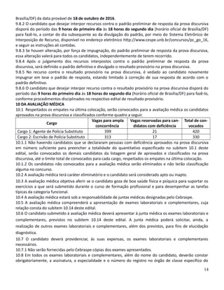 Brasília/DF) da data provável de 18 de outubro de 2016.
9.8.2 O candidato que desejar interpor recursos contra o padrão preliminar de resposta da prova discursiva
disporá do período das 9 horas do primeiro dia às 18 horas do segundo dia (horário oficial de Brasília/DF)
para fazê-lo, a contar do dia subsequente ao da divulgação do padrão, por meio do Sistema Eletrônico de
Interposição de Recurso, disponível no endereço eletrônico http://www.cespe.unb.br/concursos/pc_go_16,
e seguir as instruções ali contidas.
9.8.3 Se houver alteração, por força de impugnação, do padrão preliminar de resposta da prova discursiva,
essa alteração valerá para todos os candidatos, independentemente de terem recorrido.
9.8.4 Após o julgamento dos recursos interpostos contra o padrão preliminar de resposta da prova
discursiva, será definido o padrão definitivo e divulgado o resultado provisório na prova discursiva.
9.8.5 No recurso contra o resultado provisório na prova discursiva, é vedado ao candidato novamente
impugnar em tese o padrão de resposta, estando limitado à correção de sua resposta de acordo com o
padrão definitivo.
9.8.6 O candidato que desejar interpor recurso contra o resultado provisório na prova discursiva disporá do
período das 9 horas do primeiro dia às 18 horas do segundo dia (horário oficial de Brasília/DF) para fazê-lo,
conforme procedimentos disciplinados no respectivo edital de resultado provisório.
10 DA AVALIAÇÃO MÉDICA
10.1 Respeitados os empates na última colocação, serão convocados para a avaliação médica os candidatos
aprovados na prova discursiva e classificados conforme quadro a seguir.
Cargo
Vagas para ampla
concorrência
Vagas reservadas para can-
didatos com deficiência
Total de con-
vocados
Cargo 1: Agente de Polícia Substituto 399 21 420
Cargo 2: Escrivão de Polícia Substituto 313 17 330
10.1.1 Não havendo candidatos que se declararam pessoas com deficiência aprovados na prova discursiva
em número suficiente para preencher a totalidade do quantitativo especificado no subitem 10.1 deste
edital, serão convocados os demais candidatos da listagem geral de aprovados e classificados na prova
discursiva, até o limite total de convocados para cada cargo, respeitados os empates na última colocação.
10.1.2 Os candidatos não convocados para a avaliação médica serão eliminados e não terão classificação
alguma no concurso.
10.2 A avaliação médica terá caráter eliminatório e o candidato será considerado apto ou inapto.
10.3 A avaliação médica objetiva aferir se o candidato goza de boa saúde física e psíquica para suportar os
exercícios a que será submetido durante o curso de formação profissional e para desempenhar as tarefas
típicas da categoria funcional.
10.4 A avaliação médica estará sob a responsabilidade de juntas médicas designadas pelo Cebraspe.
10.5 A avaliação médica compreenderá a apresentação de exames laboratoriais e complementares, cuja
relação consta do subitem 10.14 deste edital.
10.6 O candidato submetido à avaliação médica deverá apresentar à junta médica os exames laboratoriais e
complementares, previstos no subitem 10.14 deste edital. A junta médica poderá solicitar, ainda, a
realização de outros exames laboratoriais e complementares, além dos previstos, para fins de elucidação
diagnóstica.
10.7 O candidato deverá providenciar, às suas expensas, os exames laboratoriais e complementares
necessários.
10.7.1 Não serão fornecidas pelo Cebraspe cópias dos exames apresentados.
10.8 Em todos os exames laboratoriais e complementares, além do nome do candidato, deverão constar
obrigatoriamente, a assinatura, a especialidade e o número do registro no órgão de classe específico do
14
 