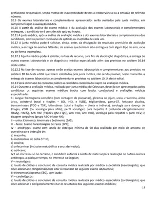 profissional responsável, sendo motivo de inautenticidade destes a inobservância ou a omissão do referido
número.
10.9 Os exames laboratoriais e complementares apresentados serão avaliados pela junta médica, em
complementação à avaliação médica.
10.10 A partir da análise do exame médico e da avaliação dos exames laboratoriais e complementares
entregues, o candidato será considerado apto ou inapto.
10.11 A junta médica, após a análise da avaliação médica e dos exames laboratoriais e complementares dos
candidatos, emitirá parecer conclusivo da aptidão ou inaptidão de cada um.
10.12 A junta médica poderá solicitar, ainda, antes da divulgação do resultado provisório da avaliação
médica, a entrega de exames faltantes, de exames que tenham sido entregues com algum tipo de erro, vício
ou de forma incompleta.
10.12.1 A junta médica poderá solicitar, na fase de recurso, para fins de elucidação diagnóstica, a entrega de
outros exames laboratoriais e de diagnóstico médico especializado além dos previstos no subitem 10.14
deste edital.
10.12.2 Na fase de recurso, apenas serão aceitos exames laboratoriais e complementares aos previstos no
subitem 10.14 deste edital que forem solicitados pela junta médica, não sendo possível, nesse momento, a
entrega de exames laboratoriais e complementares previstos no subitem 10.14 deste edital.
10.13 Será eliminado do concurso público o candidato considerado inapto na avaliação médica.
10.14 Durante a avaliação médica, realizada por junta médica do Cebraspe, deverão ser apresentados pelos
candidatos os seguintes exames médicos (todos com laudos conclusivos) e avaliações médicas
especializadas:
I – sangue: hemograma completo (com contagem de plaquetas), glicemia de jejum, ureia, creatinina, ácido
úrico, colesterol (total e frações – LDL, HDL e VLDL), triglicerídeos, gama-GT, fosfatase alcalina,
transaminases (TGO e TGP), bilirrubinas (total e frações – direta e indireta), sorologia para doença de
Chagas, VDRL (ou sorologia para sífilis), perfil sorológico para hepatite B (incluindo obrigatoriamente:
HBsAg, HBeAg, Anti HBc [frações IgM e IgG], Anti HBe, Anti HBs), sorologia para Hepatite C (Anti HCV) e
tipagem sanguínea (grupo ABO e fator Rh);
II – urina: Elementos Anormais e Sedimento (EAS);
III – fezes: Exame Parasitológico de Fezes (EPF);
IV – antidrogas: exame com janela de detecção mínima de 90 dias realizado por meio de amostra de
queratina para detecção de:
a) maconha;
b) metabólicos do delta-9 THC;
c) cocaína;
d) anfetaminas (inclusive metabólitos e seus derivados);
e) opiáceos;
IV.1 ao inscrever-se no certame, o candidato autoriza a coleta de material para realização de outros exames
antidrogas, a qualquer tempo, no interesse da Segplan;
V – neurológico:
a) laudo descritivo e conclusivo de consulta médica realizada por médico especialista (neurologista), que
deve adicional e obrigatoriamente citar o resultado do seguinte exame laboratorial;
b) eletroencefalograma (EEG), com laudo;
VI – cardiológicos:
a) laudo descritivo e conclusivo de consulta médica realizada por médico especialista (cardiologista), que
deve adicionar e obrigatoriamente citar os resultados dos seguintes exames médicos;
15
 