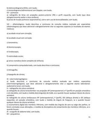 b) eletrocardiograma (ECG), com laudo;
c) ecocardiograma bidimensional com Doppler, com laudo;
VII – pulmonar:
a) radiografia de tórax em projeções postero-anterior (PA) e perfil esquerdo, com laudo (que deve
obrigatoriamente avaliar a área cardíaca);
b) prova de função pulmonar (espirometria), com e sem uso de broncodilatador, com laudo;
VIII – oftalmológicos: laudo descritivo e conclusivo de consulta médica realizada por especialista
(oftalmologista) que deve adicional e obrigatoriamente citar os seguintes aspectos (e resultados de exames
médicos):
a) acuidade visual sem correção;
b) acuidade visual com correção;
c) tonometria;
d) biomicroscopia;
e) fundoscopia;
f) motricidade ocular;
g) senso cromático (teste completo de Ishihara);
h) campimetria computadorizada, com laudo descritivo e conclusivo;
i) retinografia;
j) topografia de córnea;
IX – otorrinolaringológicos:
a) laudo descritivo e conclusivo de consulta médica realizada por médico especialista
(otorrinolaringologista), que deve adicional e obrigatoriamente citar o seguinte exame laboratorial:
audiometria tonal, com laudo;
X – radiografias da coluna vertebral:
a) radiografia da coluna toracolombar nas projeções AP (anteroposterior) e P (perfil) em posição ortostática
e em decúbito, com laudo e medida do(s) ângulo(s) de Cobb, se e quando houver qualquer desvio da coluna
vertebral;
b) radiografia da coluna lombossacra AP (anteroposterior), P (perfil), OD (oblíqua direita) e OE (oblíqua
esquerda), em posição ortostática, com laudo e medida do ângulo de Ferguson, se e quando houver
qualquer desvio da coluna vertebral;
c) escanometria digital dos membros inferiores, com medida dos ângulos de varo ou valgo dos joelhos, se
forem constadas essas alterações, e medida da discrepância de comprimento dos membros inferiores, se e
quando houver;
XI – ecografia de abdome total, com laudo;
XII – psiquiátrico:
16
 