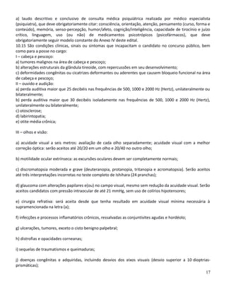 a) laudo descritivo e conclusivo de consulta médica psiquiátrica realizada por médico especialista
(psiquiatra), que deve obrigatoriamente citar: consciência, orientação, atenção, pensamento (curso, forma e
conteúdo), memória, senso-percepção, humor/afeto, cognição/inteligência, capacidade de tirocínio e juízo
crítico, linguagem, uso (ou não) de medicamentos psicotrópicos (psicofármacos), que deve
obrigatoriamente seguir modelo constante do Anexo IV deste edital.
10.15 São condições clínicas, sinais ou sintomas que incapacitam o candidato no concurso público, bem
como para a posse no cargo:
I – cabeça e pescoço:
a) tumores malignos na área de cabeça e pescoço;
b) alterações estruturais da glândula tireoide, com repercussões em seu desenvolvimento;
c) deformidades congênitas ou cicatrizes deformantes ou aderentes que causem bloqueio funcional na área
de cabeça e pescoço;
II – ouvido e audição:
a) perda auditiva maior que 25 decibéis nas frequências de 500, 1000 e 2000 Hz (Hertz), unilateralmente ou
bilateralmente;
b) perda auditiva maior que 30 decibéis isoladamente nas frequências de 500, 1000 e 2000 Hz (Hertz),
unilateralmente ou bilateralmente;
c) otosclerose;
d) labirintopatia;
e) otite média crônica;
III – olhos e visão:
a) acuidade visual a seis metros: avaliação de cada olho separadamente; acuidade visual com a melhor
correção óptica: serão aceitos até 20/20 em um olho e 20/40 no outro olho;
b) motilidade ocular extrínseca: as excursões oculares devem ser completamente normais;
c) discromatopsia moderada e grave (deuteranopia, protanopia, tritanopia e acromatopsia). Serão aceitos
até três interpretações incorretas no teste completo de Ishihara (24 pranchas);
d) glaucoma com alterações papilares e(ou) no campo visual, mesmo sem redução da acuidade visual. Serão
aceitos candidatos com pressão intraocular de até 21 mmHg, sem uso de colírios hipotensores;
e) cirurgia refrativa: será aceita desde que tenha resultado em acuidade visual mínima necessária à
supramencionada na letra (a);
f) infecções e processos inflamatórios crônicos, ressalvadas as conjuntivites agudas e hordéolo;
g) ulcerações, tumores, exceto o cisto benigno palpebral;
h) distrofias e opacidades corneanas;
i) sequelas de traumatismos e queimaduras;
j) doenças congênitas e adquiridas, incluindo desvios dos eixos visuais (desvio superior a 10 dioptrias-
prismáticas);
17
 