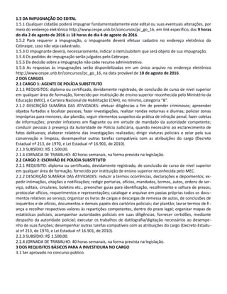 1.5 DA IMPUGNAÇÃO DO EDITAL
1.5.1 Qualquer cidadão poderá impugnar fundamentadamente este edital ou suas eventuais alterações, por
meio do endereço eletrônico http://www.cespe.unb.br/concursos/pc_go_16, em link específico, das 9 horas
do dia 2 de agosto de 2016 às 18 horas do dia 4 de agosto de 2016.
1.5.2 Para requerer a impugnação, o impugnante deverá efetuar cadastro no endereço eletrônico do
Cebraspe, caso não seja cadastrado.
1.5.3 O impugnante deverá, necessariamente, indicar o item/subitem que será objeto de sua impugnação.
1.5.4 Os pedidos de impugnação serão julgados pelo Cebraspe.
1.5.5 Da decisão sobre a impugnação não cabe recurso administrativo.
1.5.6 As respostas às impugnações serão disponibilizadas em um único arquivo no endereço eletrônico
http://www.cespe.unb.br/concursos/pc_go_16, na data provável de 10 de agosto de 2016.
2 DOS CARGOS
2.1 CARGO 1: AGENTE DE POLÍCIA SUBSTITUTO
2.1.1 REQUISITOS: diploma ou certificado, devidamente registrado, de conclusão de curso de nível superior
em qualquer área de formação, fornecido por instituição de ensino superior reconhecida pelo Ministério da
Educação (MEC), e Carteira Nacional de Habilitação (CNH), no mínimo, categoria “B”.
2.1.2 DESCRIÇÃO SUMÁRIA DAS ATIVIDADES: efetuar diligências a fim de prender criminosos; apreender
objetos furtados e localizar pessoas; fazer investigações, realizar rondas noturnas e diurnas; policiar zonas
impróprias para menores; dar plantão; seguir elementos suspeitos da prática de infração penal; fazer coletas
de informações; prender infratores em flagrante ou em virtude de mandado da autoridade competente;
conduzir pessoas à presença da Autoridade de Polícia Judiciária, quando necessário ao esclarecimento de
fatos delituosos; elaborar relatório das investigações realizadas; dirigir viaturas policiais e zelar pela sua
conservação e limpeza; desempenhar outras tarefas compatíveis com as atribuições do cargo (Decreto
Estadual nº 213, de 1970, e Lei Estadual nº 16.901, de 2010).
2.1.3 SUBSÍDIO: R$ 1.500,00.
2.1.4 JORNADA DE TRABALHO: 40 horas semanais, na forma prevista na legislação.
2.2 CARGO 2: ESCRIVÃO DE POLÍCIA SUBSTITUTO
2.2.1 REQUISITO: diploma ou certificado, devidamente registrado, de conclusão de curso de nível superior
em qualquer área de formação, fornecido por instituição de ensino superior reconhecida pelo MEC.
2.2.2 DESCRIÇÃO SUMÁRIA DAS ATIVIDADES: reduzir a termos ocorrências, declarações e depoimentos; ex-
pedir intimações, citações e notificações; redigir portarias, ofícios, mandados, termos, autos, ordens de ser-
viço, editais, circulares, boletins etc., preencher guias para identificação, recolhimento e soltura de presos;
protocolar ofícios, requerimentos e representações; catalogar e arquivar em pastas próprias todos os docu-
mentos relativos ao serviço; organizar os livros de cargas e descargas de remessa de autos, de conclusões de
inquéritos e de ofícios, documentos e demais papéis dos cartórios policiais; dar plantão; lavrar termos de fi-
ança e recolher respectivos valores às repartições competentes, dentro do prazo legal; organizar mapas de
estatísticas policiais; acompanhar autoridades policiais em suas diligências; fornecer certidões, mediante
despacho da autoridade policial; executar os trabalhos de datilografia/digitação necessários ao desempe-
nho de suas funções; desempenhar outras tarefas compatíveis com as atribuições do cargo (Decreto Estadu-
al nº 213, de 1970, e Lei Estadual nº 16.901, de 2010).
2.2.3 SUBSÍDIO: R$ 1.500,00.
2.2.4 JORNADA DE TRABALHO: 40 horas semanais, na forma prevista na legislação.
3 DOS REQUISITOS BÁSICOS PARA A INVESTIDURA NO CARGO
3.1 Ser aprovado no concurso público.
2
 