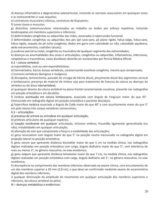 d) doença inflamatória e degenerativa osteoarticular, incluindo as necroses avasculares em quaisquer ossos
e as osteocondrites e suas sequelas;
e) contraturas musculares crônicas, contratura de Dupuytren;
f) tumor ósseo e muscular;
g) distúrbios osteomusculares relacionados ao trabalho ou lesões por esforço repetitivo, incluindo
tendinopatias em membros superiores e inferiores;
h) deformidades congênitas ou adquiridas das mãos, associadas à repercussão funcional;
i) deformidades congênitas ou adquiridas dos pés (pé cavo-varo, pé plano rígido, hálux-valgo, hálux-varo,
hálux-rígido, sequela de pé torto congênito, dedos em garra com calosidade ou não, calosidade aquileana,
dedo extranumerário, coalizões tarsais);
j) ausência parcial ou total, congênita ou traumática de qualquer segmento das extremidades;
k) doenças ou anormalidades dos ossos e articulações, congênitas ou adquiridas, inflamatórias, infecciosas,
neoplásticas e traumáticas; casos duvidosos deverão ser esclarecidos por Perícia Médica Oficial;
X.2 – coluna vertebral:
a) espondilólise, com ou sem espondilolistese;
b) hemivértebra, barras ósseas vertebrais, caracterizando escoliose congênita, mesmo que compensada;
c) tumores vertebrais (benignos e malignos);
d) discopatia, laminectomia, passado de cirurgia de hérnia discal, pinçamento discal dos segmentos cervical
e lombossacro; presença de material de síntese seja para tratamento de fraturas da coluna ou doenças da
vértebra ou do disco intervertebral;
e) quaisquer desvios da coluna vertebral no plano frontal caracterizando escoliose, presente nas radiografias
em posição ortostática e em decúbito;
f) lordose acentuada em coluna lombossacra, associada com ângulo de Ferguson maior do que 45°
(mensurado em radiografia digital em posição ortostática e paciente descalço);
g) hipercifose torácica associada a ângulo de Cobb maior do que 40° e com acunhamento maior do que 5°
em pelo menos três corpos vertebrais consecutivos;
X.3 – articulações:
a) presença de artrose ou artrodese em qualquer articulação;
b) próteses articulares de quaisquer espécies;
c) luxação recidivante em qualquer articulação, inclusive ombros; frouxidão ligamentar generalizada (ou
não); instabilidades em qualquer articulação;
d) alteração de eixo que comprometa a força e a estabilidade das articulações;
e) genu recurvatum com ângulo maior do que 5° na posição neutra mensurado na radiografia digital em
projeção lateral na posição ortostática;
f) genu varum que apresente distância bicondilar maior do que 5 cm na medida clínica; nas radiografias
digitais realizadas em posição ortostática com carga, ângulo diafisário maior do que 5°, com tolerância de
mais ou menos 3°, no gênero masculino, no eixo anatômico;
g) genu valgum que apresente distância bimaleolar maior do que 7 cm, na medida clínica, nas radiografias
digitais realizadas em posição ortostática com carga, ângulo diafisário até 5°, no gênero masculino, no eixo
anatômico;
h) discrepância no comprimento dos membros inferiores observada ao exame clínico, com encurtamento de
um dos membros superior a 20 mm (2,0 cm), o que deve ser confirmado mediante exame de escanometria
digital dos membros inferiores;
i) qualquer diminuição da amplitude do movimento em qualquer articulação dos membros superiores e
inferiores, da coluna vertebral ou pelve;
XI – doenças metabólicas e endócrinas:
20
 