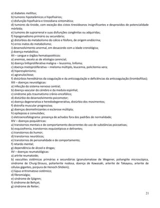 a) diabetes mellitus;
b) tumores hipotalâmicos e hipofisários;
c) disfunção hipofisária e tireoidiana sintomática;
d) tumores da tiroide, com exceção dos cistos tireoideanos insignificantes e desprovidos de potencialidade
mórbida;
e) tumores de suprarrenal e suas disfunções congênitas ou adquiridas;
f) hipogonadismo primário ou secundário;
g) distúrbios do metabolismo do cálcio e fósforo, de origem endócrina;
h) erros inatos do metabolismo;
i) desenvolvimento anormal, em desacordo com a idade cronológica;
j) doença metabólica;
XII – sangue e órgãos hematopoiéticos:
a) anemias, exceto as de etiologia carencial;
b) doença linfoproliferativa maligna – leucemia, linfoma;
c) doença mieloproliferativa – mieloma múltiplo, leucemia, policitemia vera;
d) hiperesplenismo;
e) agranulocitose;
f) distúrbios hereditários da coagulação e da anticoagulação e deficiências da anticoagulação (trombofilias);
XIII – doenças neurológicas:
a) infecção do sistema nervoso central;
b) doença vascular do cérebro e da medula espinhal;
c) síndrome pós-traumatismo crânio-encefálico;
d) distúrbio do desenvolvimento psicomotor;
e) doença degenerativa e heredodegenerativa, distúrbio dos movimentos;
f) distrofia muscular progressiva;
g) doenças desmielinizantes e esclerose múltipla;
h) epilepsias e convulsões;
i) eletroencefalograma: presença de achados fora dos padrões de normalidade;
XIV – doenças psiquiátricas:
a) transtornos mentais e de comportamento decorrentes do uso de substâncias psicoativas;
b) esquizofrenia, transtornos esquizotípicos e delirantes;
c) transtornos do humor;
d) transtornos neuróticos;
e) transtornos de personalidade e de comportamento;
f) retardo mental;
g) dependência de álcool e drogas;
XV – doenças reumatológicas:
a) artrite reumatoide;
b) vasculites sistêmicas primárias e secundárias (granulomatose de Wegener, poliangiite microscópica,
síndrome de Churg-Strauss, poliarterite nodosa, doença de Kawasaki, arterite de Takayasu, arterite de
células gigantes, púrpura de Henoch-Shölein);
c) lúpus eritromatoso sistêmico;
d) fibromialgia;
e) síndrome de Sjögren;
f) síndrome de Behçet;
g) síndrome de Reiter;
21
 