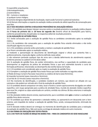 h) espondilite anquilosante;
i) dermatopolimiosite;
j) esclerordemia;
XVI – tumores e neoplasias:
a) qualquer tumor maligno;
b) tumores benignos dependendo da localização, repercussão funcional e potencial evolutivo.
10.16 Demais informações a respeito da avaliação médica constarão de edital específico de convocação para
essa fase.
10.17 DOS RECURSOS CONTRA O RESULTADO PROVISÓRIO NA AVALIAÇÃO MÉDICA
10.17.1 O candidato que desejar interpor recursos contra o resultado provisório na avaliação médica disporá
das 9 horas do primeiro dia às 18 horas do segundo dia (horário oficial de Brasília/DF) para fazê-lo,
conforme procedimentos disciplinados no respectivo edital de resultado provisório.
11 DA AVALIAÇÃO DE APTIDÃO FÍSICA
11.1 Serão convocados para a avaliação de aptidão física os candidatos considerados aptos na avaliação
médica.
11.1.1 Os candidatos não convocados para a avaliação de aptidão física estarão eliminados e não terão
classificação alguma no concurso.
11.1.2 Os candidatos somente serão autorizados a realizar a avaliação de aptidão física:
a) se forem considerados aptos na avaliação médica;
b) mediante a apresentação do documento de identificação original e oficial que contenha foto e,
preferencialmente, impressão digital, conforme definido neste edital;
c) não estiverem portando qualquer tipo de arma sem o devido deferimento de atendimento especial,
conforme previsto no subitem 6.4.9.6 deste edital.
11.2 A avaliação de aptidão física, de caráter eliminatório, visa verificar a capacidade do candidato para
desempenhar as exigências da prática de atividades físicas a que será submetido durante o curso de
formação profissional, relacionadas ao desempenho das tarefas típicas da função.
11.2.1 O candidato será considerado apto ou inapto na avaliação de aptidão física.
11.3 Compõem a avaliação de aptidão física testes físicos que serão realizados na seguinte ordem:
a) flexão de braço na barra fixa (sexo masculino) ou estático de barra (sexo feminino);
b) impulsão horizontal (sexos masculino e feminino);
c) corrida de 12 minutos (sexos masculino e feminino).
11.4 No momento da identificação, o candidato receberá um número, que deverá ser afixado em sua
camiseta e não poderá ser retirado até o final da avaliação de aptidão física.
11.5 O candidato deverá comparecer em data, local e horário a serem oportunamente divulgados em edital
específico, com roupa apropriada para a prática de atividade física, munido de atestado médico específico
para esse fim, original ou cópia autenticada em cartório, emitido nos últimos 30 dias anteriores à realização
da avaliação.
11.6 No atestado médico deverá constar, expressamente, que o candidato está apto a realizar a avaliação de
aptidão física deste concurso.
11.7 O candidato que deixar de apresentar o atestado médico, ou apresentá-lo em desacordo com o item
anterior, será impedido de realizar a avaliação de aptidão física, sendo, consequentemente, eliminado do
concurso.
11.8 O atestado médico deverá ser entregue no momento de identificação do candidato para a realização
da avaliação de aptidão física. Não será aceita a entrega de atestado médico em outro momento.
11.9 DA FORMA DE EXECUÇÃO DOS TESTES FÍSICOS
11.9.1 DO TESTE DE FLEXÃO DE BRAÇO NA BARRA FIXA – PARA OS CANDIDATOS DO SEXO MASCULINO
22
 