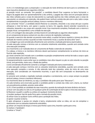 11.9.1.1 A metodologia para a preparação e a execução do teste dinâmico de barra para os candidatos do
sexo masculino obedecerá aos seguintes critérios:
a) posição inicial: ao comando “em posição”, o candidato deverá ficar suspenso na barra horizontal, a
largura da pegada deve ser aproximadamente a dos ombros, a pegada das mãos será em pronação (dorsos
das mãos voltados para o corpo do executante) ou supinação (palmas das mãos voltadas para o corpo do
executante), os cotovelos em extensão, não poderá haver nenhum contato dos pés com o solo, todo o corpo
completamente na posição vertical (cabeça, tronco e membros inferiores);
b) ao comando “iniciar”, o candidato deverá flexionar os cotovelos, elevando o seu corpo até que o queixo
ultrapasse o nível da barra, sem apoiar o queixo na barra. Em seguida, deverá estender novamente os
cotovelos, baixando o seu corpo até a posição inicial. Esse movimento completo, finalizado com o retorno à
posição inicial, corresponderá a uma unidade de execução.
11.9.1.2 A contagem das execuções corretas levará em consideração as seguintes observações:
a) um componente da banca contará em voz alta o número de repetições realizadas;
b) quando o exercício não atender ao previsto neste edital, o auxiliar de banca repetirá o número do último
realizado de maneira correta e quando se tratar movimento inicial, o auxiliar de banca dirá “zero”;
c) a contagem que será considerada oficialmente será somente a realizada pela banca examinadora;
d) cada execução começa e termina com os cotovelos totalmente estendidos, quando será contada como
uma execução completa;
e) o movimento a ser realizado deve ser unicamente de flexão e extensão de cotovelos.
f) a cabeça, o tronco e os membros inferiores devem permanecer completamente na vertical, do início ao
final de cada repetição;
g) o teste somente será iniciado com o candidato na posição completamente vertical de todo o corpo e após
o comando dado pelo auxiliar de banca;
h) excepcionalmente e para evitar que os candidatos mais altos toquem os pés no solo estando na posição
inicial, será permitida, neste caso, a flexão dos joelhos.
i) será considerada oficialmente somente a contagem realizada pela banca examinadora;
j) cada execução começa e termina com os cotovelos totalmente estendidos, quando será contada como
uma execução completa e correta. A não extensão total dos cotovelos, antes do início de uma nova
execução, será considerado um movimento incorreto, o qual não será computado no desempenho do
candidato;
k) somente será contada a repetição realizada completa e corretamente, com o corpo sempre na posição
vertical (cabeça, tronco e membros inferiores);
l) o movimento deve ser dinâmico, ou seja, o candidato não pode parar para “descansar”;
m) cada tentativa será encerrada quando o candidato perder o contato das mãos com a barra, ou realizar
um procedimento proibido, previsto neste edital.
11.9.1.3 Será proibido ao candidato do sexo masculino, quando da realização do teste dinâmico de barra:
a) tocar com o(s) pé(s) no solo ou em qualquer parte de sustentação da barra após o início das execuções;
b) flexionar o quadril, o joelho ou ambos em qualquer momento do teste;
c) receber qualquer tipo de ajuda física após a tomada de posição inicial;
d) utilizar luvas ou qualquer outro artifício para a proteção das mãos;
e) apoiar o queixo na barra;
f) após ultrapassar o queixo em relação à barra, simplesmente soltar as mãos, em vez de completar o
movimento com os cotovelos totalmente estendidos;
g) utilizar um impulso de braços e tronco para frente e para cima, levando o peito para cima;
h) realizar a “pedalada”;
i) realizar o “chute”;
23
 
