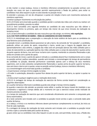 j) não manter o corpo (cabeça, tronco e membros inferiores) completamente na posição vertical, com
exceção nos casos em que o examinador permitir expressamente a flexão de joelhos, para evitar os
candidatos mais altos toquem os pés no solo estando na posição inicial;
k) estender o pescoço, em vez de ultrapassar o queixo em relação à barra com movimento exclusivo de
membros superiores;
l) realizar qualquer movimento na articulação dos joelhos.
11.9.1.4 O teste será encerrado quando o candidato perder o contato das mãos com a barra ou realizar um
procedimento proibido, previsto no edital.
11.9.1.5 Será concedida uma segunda tentativa ao candidato do sexo masculino que não obtiver o
desempenho mínimo na primeira, após um tempo não menor do que cinco minutos da realização da
tentativa inicial.
11.9.1.6 Será eliminado o candidato do sexo masculino que não atingir, no mínimo, três repetições.
11.9.2 DO TESTE ESTÁTICO DE BARRA – PARA AS CANDIDATAS DO SEXO FEMININO
11.9.2.1 A metodologia para a preparação e a execução do teste estático de barra para as candidatas do
sexo feminino será constituída de:
a) posição inicial: a candidata deverá posicionar-se sob a barra. Ao comando de “em posição”, a candidata,
podendo utilizar um ponto de apoio, empunhará a barra, sendo que a largura da pegada deve ser
aproximadamente a dos ombros, a pegada das mãos será em pronação (dorsos das mãos voltados para o
corpo do executante) ou supinação (palmas das mãos voltadas para o corpo do executante) e queixo acima
da parte superior da barra, mas sem tocar na barra com o queixo, mantendo os cotovelos flexionados e pés
ainda em contato com o ponto de apoio.
b) ao comando de iniciar, o ponto de apoio é retirado e a candidata deverá ficar imediatamente com o corpo
na posição vertical, joelhos estendidos, quando será iniciada a cronometragem do tempo de permanência
da candidata na posição, devendo permanecer sustentada apenas com o esforço de seus membros
superiores, com os dois cotovelos completamente flexionados e queixo acima da parte superior da barra,
mas sem tocar a barra com o queixo, corpo na posição vertical (cabeça, tronco e membros inferiores);
c) a cronometragem será encerrada quando a candidata:
c.1) permanecer o tempo mínimo exigido no teste;
c.2) ceder à sustentação, deixando o queixo ficar abaixo da parte superior da barra, ou apoiar o queixo na
barra;
c.3) descumprir qualquer exigência para a realização deste teste.
11.9.2.2 A contagem do tempo de realização do exercício de forma correta levará em consideração as
seguintes observações:
a) o auxiliar de banca informará à candidata quando esta atingir o tempo mínimo exigido;
b) quando o exercício não atender ao previsto neste edital, o auxiliar de banca travará de imediato o seu
cronômetro e registrará o tempo obtido até o momento em que o exercício estava sendo realizado de
maneira prevista no edital;
c) o tempo de realização do exercício que será considerado oficialmente será somente o computado pela
banca examinadora;
d) o teste somente será iniciado com a candidata na posição inicial correta e após o comando dado pelo
auxiliar de banca;
e) a cabeça, o tronco e os membros inferiores devem permanecer completamente na vertical, do início ao
final de cada repetição;
f) a contagem do tempo de realização do teste somente será iniciada com a candidata na posição inicial
correta e após o comando dado pelo auxiliar de banca;
g) para evitar que as candidatas mais altas toquem os pés no solo, será permitido, neste caso, a flexão dos
24
 