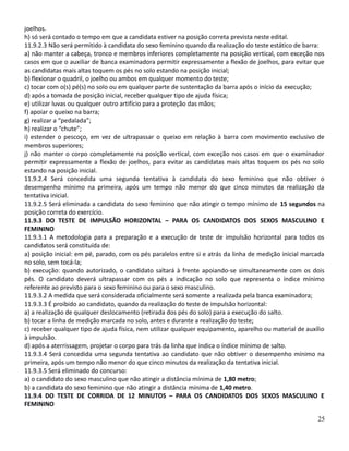 joelhos.
h) só será contado o tempo em que a candidata estiver na posição correta prevista neste edital.
11.9.2.3 Não será permitido à candidata do sexo feminino quando da realização do teste estático de barra:
a) não manter a cabeça, tronco e membros inferiores completamente na posição vertical, com exceção nos
casos em que o auxiliar de banca examinadora permitir expressamente a flexão de joelhos, para evitar que
as candidatas mais altas toquem os pés no solo estando na posição inicial;
b) flexionar o quadril, o joelho ou ambos em qualquer momento do teste;
c) tocar com o(s) pé(s) no solo ou em qualquer parte de sustentação da barra após o início da execução;
d) após a tomada de posição inicial, receber qualquer tipo de ajuda física;
e) utilizar luvas ou qualquer outro artifício para a proteção das mãos;
f) apoiar o queixo na barra;
g) realizar a “pedalada”;
h) realizar o “chute”;
i) estender o pescoço, em vez de ultrapassar o queixo em relação à barra com movimento exclusivo de
membros superiores;
j) não manter o corpo completamente na posição vertical, com exceção nos casos em que o examinador
permitir expressamente a flexão de joelhos, para evitar as candidatas mais altas toquem os pés no solo
estando na posição inicial.
11.9.2.4 Será concedida uma segunda tentativa à candidata do sexo feminino que não obtiver o
desempenho mínimo na primeira, após um tempo não menor do que cinco minutos da realização da
tentativa inicial.
11.9.2.5 Será eliminada a candidata do sexo feminino que não atingir o tempo mínimo de 15 segundos na
posição correta do exercício.
11.9.3 DO TESTE DE IMPULSÃO HORIZONTAL – PARA OS CANDIDATOS DOS SEXOS MASCULINO E
FEMININO
11.9.3.1 A metodologia para a preparação e a execução de teste de impulsão horizontal para todos os
candidatos será constituída de:
a) posição inicial: em pé, parado, com os pés paralelos entre si e atrás da linha de medição inicial marcada
no solo, sem tocá-la;
b) execução: quando autorizado, o candidato saltará à frente apoiando-se simultaneamente com os dois
pés. O candidato deverá ultrapassar com os pés a indicação no solo que representa o índice mínimo
referente ao previsto para o sexo feminino ou para o sexo masculino.
11.9.3.2 A medida que será considerada oficialmente será somente a realizada pela banca examinadora;
11.9.3.3 É proibido ao candidato, quando da realização do teste de impulsão horizontal:
a) a realização de qualquer deslocamento (retirada dos pés do solo) para a execução do salto.
b) tocar a linha de medição marcada no solo, antes e durante a realização do teste;
c) receber qualquer tipo de ajuda física, nem utilizar qualquer equipamento, aparelho ou material de auxílio
à impulsão.
d) após a aterrissagem, projetar o corpo para trás da linha que indica o índice mínimo de salto.
11.9.3.4 Será concedida uma segunda tentativa ao candidato que não obtiver o desempenho mínimo na
primeira, após um tempo não menor do que cinco minutos da realização da tentativa inicial.
11.9.3.5 Será eliminado do concurso:
a) o candidato do sexo masculino que não atingir a distância mínima de 1,80 metro;
b) a candidata do sexo feminino que não atingir a distância mínima de 1,40 metro.
11.9.4 DO TESTE DE CORRIDA DE 12 MINUTOS – PARA OS CANDIDATOS DOS SEXOS MASCULINO E
FEMININO
25
 