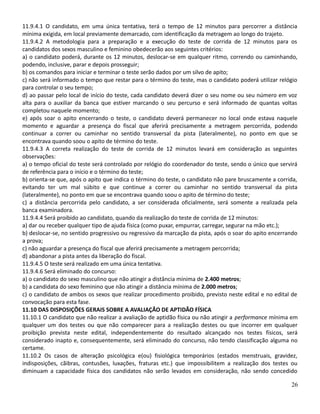 11.9.4.1 O candidato, em uma única tentativa, terá o tempo de 12 minutos para percorrer a distância
mínima exigida, em local previamente demarcado, com identificação da metragem ao longo do trajeto.
11.9.4.2 A metodologia para a preparação e a execução do teste de corrida de 12 minutos para os
candidatos dos sexos masculino e feminino obedecerão aos seguintes critérios:
a) o candidato poderá, durante os 12 minutos, deslocar-se em qualquer ritmo, correndo ou caminhando,
podendo, inclusive, parar e depois prosseguir;
b) os comandos para iniciar e terminar o teste serão dados por um silvo de apito;
c) não será informado o tempo que restar para o término do teste, mas o candidato poderá utilizar relógio
para controlar o seu tempo;
d) ao passar pelo local de início do teste, cada candidato deverá dizer o seu nome ou seu número em voz
alta para o auxiliar da banca que estiver marcando o seu percurso e será informado de quantas voltas
completou naquele momento;
e) após soar o apito encerrando o teste, o candidato deverá permanecer no local onde estava naquele
momento e aguardar a presença do fiscal que aferirá precisamente a metragem percorrida, podendo
continuar a correr ou caminhar no sentido transversal da pista (lateralmente), no ponto em que se
encontrava quando soou o apito de término do teste.
11.9.4.3 A correta realização do teste de corrida de 12 minutos levará em consideração as seguintes
observações:
a) o tempo oficial do teste será controlado por relógio do coordenador do teste, sendo o único que servirá
de referência para o início e o término do teste;
b) orienta-se que, após o apito que indica o término do teste, o candidato não pare bruscamente a corrida,
evitando ter um mal súbito e que continue a correr ou caminhar no sentido transversal da pista
(lateralmente), no ponto em que se encontrava quando soou o apito de término do teste;
c) a distância percorrida pelo candidato, a ser considerada oficialmente, será somente a realizada pela
banca examinadora.
11.9.4.4 Será proibido ao candidato, quando da realização do teste de corrida de 12 minutos:
a) dar ou receber qualquer tipo de ajuda física (como puxar, empurrar, carregar, segurar na mão etc.);
b) deslocar-se, no sentido progressivo ou regressivo da marcação da pista, após o soar do apito encerrando
a prova;
c) não aguardar a presença do fiscal que aferirá precisamente a metragem percorrida;
d) abandonar a pista antes da liberação do fiscal.
11.9.4.5 O teste será realizado em uma única tentativa.
11.9.4.6 Será eliminado do concurso:
a) o candidato do sexo masculino que não atingir a distância mínima de 2.400 metros;
b) a candidata do sexo feminino que não atingir a distância mínima de 2.000 metros;
c) o candidato de ambos os sexos que realizar procedimento proibido, previsto neste edital e no edital de
convocação para esta fase.
11.10 DAS DISPOSIÇÕES GERAIS SOBRE A AVALIAÇÃO DE APTIDÃO FÍSICA
11.10.1 O candidato que não realizar a avaliação de aptidão física ou não atingir a performance mínima em
qualquer um dos testes ou que não comparecer para a realização destes ou que incorrer em qualquer
proibição prevista neste edital, independentemente do resultado alcançado nos testes físicos, será
considerado inapto e, consequentemente, será eliminado do concurso, não tendo classificação alguma no
certame.
11.10.2 Os casos de alteração psicológica e(ou) fisiológica temporários (estados menstruais, gravidez,
indisposições, cãibras, contusões, luxações, fraturas etc.) que impossibilitem a realização dos testes ou
diminuam a capacidade física dos candidatos não serão levados em consideração, não sendo concedido
26
 