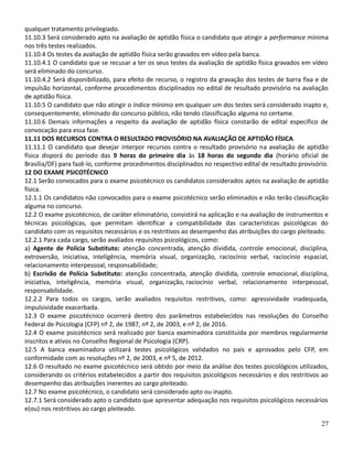qualquer tratamento privilegiado.
11.10.3 Será considerado apto na avaliação de aptidão física o candidato que atingir a performance mínima
nos três testes realizados.
11.10.4 Os testes da avaliação de aptidão física serão gravados em vídeo pela banca.
11.10.4.1 O candidato que se recusar a ter os seus testes da avaliação de aptidão física gravados em vídeo
será eliminado do concurso.
11.10.4.2 Será disponibilizado, para efeito de recurso, o registro da gravação dos testes de barra fixa e de
impulsão horizontal, conforme procedimentos disciplinados no edital de resultado provisório na avaliação
de aptidão física.
11.10.5 O candidato que não atingir o índice mínimo em qualquer um dos testes será considerado inapto e,
consequentemente, eliminado do concurso público, não tendo classificação alguma no certame.
11.10.6 Demais informações a respeito da avaliação de aptidão física constarão de edital específico de
convocação para essa fase.
11.11 DOS RECURSOS CONTRA O RESULTADO PROVISÓRIO NA AVALIAÇÃO DE APTIDÃO FÍSICA
11.11.1 O candidato que desejar interpor recursos contra o resultado provisório na avaliação de aptidão
física disporá do período das 9 horas do primeiro dia às 18 horas do segundo dia (horário oficial de
Brasília/DF) para fazê-lo, conforme procedimentos disciplinados no respectivo edital de resultado provisório.
12 DO EXAME PSICOTÉCNICO
12.1 Serão convocados para o exame psicotécnico os candidatos considerados aptos na avaliação de aptidão
física.
12.1.1 Os candidatos não convocados para o exame psicotécnico serão eliminados e não terão classificação
alguma no concurso.
12.2 O exame psicotécnico, de caráter eliminatório, consistirá na aplicação e na avaliação de instrumentos e
técnicas psicológicas, que permitam identificar a compatibilidade das características psicológicas do
candidato com os requisitos necessários e os restritivos ao desempenho das atribuições do cargo pleiteado.
12.2.1 Para cada cargo, serão avaliados requisitos psicológicos, como:
a) Agente de Polícia Substituto: atenção concentrada, atenção dividida, controle emocional, disciplina,
extroversão, iniciativa, inteligência, memória visual, organização, raciocínio verbal, raciocínio espacial,
relacionamento interpessoal, responsabilidade;
b) Escrivão de Polícia Substituto: atenção concentrada, atenção dividida, controle emocional, disciplina,
iniciativa, inteligência, memória visual, organização, raciocínio verbal, relacionamento interpessoal,
responsabilidade.
12.2.2 Para todos os cargos, serão avaliados requisitos restritivos, como: agressividade inadequada,
impulsividade exacerbada.
12.3 O exame psicotécnico ocorrerá dentro dos parâmetros estabelecidos nas resoluções do Conselho
Federal de Psicologia (CFP) nº 2, de 1987, nº 2, de 2003, e nº 2, de 2016.
12.4 O exame psicotécnico será realizado por banca examinadora constituída por membros regularmente
inscritos e ativos no Conselho Regional de Psicologia (CRP).
12.5 A banca examinadora utilizará testes psicológicos validados no país e aprovados pelo CFP, em
conformidade com as resoluções nº 2, de 2003, e nº 5, de 2012.
12.6 O resultado no exame psicotécnico será obtido por meio da análise dos testes psicológicos utilizados,
considerando os critérios estabelecidos a partir dos requisitos psicológicos necessários e dos restritivos ao
desempenho das atribuições inerentes ao cargo pleiteado.
12.7 No exame psicotécnico, o candidato será considerado apto ou inapto.
12.7.1 Será considerado apto o candidato que apresentar adequação nos requisitos psicológicos necessários
e(ou) nos restritivos ao cargo pleiteado.
27
 
