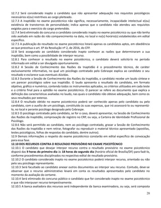 12.7.2 Será considerado inapto o candidato que não apresentar adequação nos requisitos psicológicos
necessários e(ou) restritivos ao cargo pleiteado.
12.7.3 A inaptidão no exame psicotécnico não significa, necessariamente, incapacidade intelectual e(ou)
existência de transtornos de personalidade; indica apenas que o candidato não atendeu aos requisitos
exigidos para o exercício do cargo pretendido.
12.7.4 Será eliminado do concurso o candidato considerado inapto no exame psicotécnico ou que não tenha
sido avaliado em razão do não comparecimento na data, no local e no(s) horário(s) estabelecidos em edital
específico.
12.7.5 A publicação do resultado no exame psicotécnico listará apenas os candidatos aptos, em obediência
ao que preceitua o art. 6º da Resolução nº 2, de 2016, do CFP.
12.8 Será assegurado ao candidato considerado inapto conhecer as razões que determinaram a sua
inaptidão, bem como a possibilidade de interpor recurso.
12.8.1 Para conhecer o resultado no exame psicotécnico, o candidato deverá solicitá-lo no período
informado em edital a ser divulgado oportunamente.
12.8.2 A Sessão de Conhecimento das Razões da Inaptidão é o procedimento técnico, de caráter
exclusivamente informativo, no qual um psicólogo contratado pelo Cebraspe explica ao candidato o seu
resultado e esclarece suas eventuais dúvidas.
12.8.3 Durante a Sessão de Conhecimento das Razões da Inaptidão, o candidato recebe um laudo síntese e
um parecer psicológico sobre sua inaptidão. O laudo apresenta o resultado do candidato, em formato
objetivo, gráfico e numérico, contendo todos os instrumentos aplicados, os critérios utilizados em cada teste
e o critério final para a aptidão no exame psicotécnico. O parecer se refere ao documento que explica a
definição das características avaliadas no laudo, nas quais o candidato não obteve adequação, bem como os
seus resultados por extenso.
12.8.4 O resultado obtido no exame psicotécnico poderá ser conhecido apenas pelo candidato ou pelo
candidato, com o auxílio de um psicólogo, constituído às suas expensas, que irá assessorá-lo ou representá-
lo, no local e perante psicólogo designado pelo Cebraspe.
12.8.5 O psicólogo contratado pelo candidato, se for o caso, deverá apresentar, na Sessão de Conhecimento
das Razões da Inaptidão, comprovação de registro no CRP, ou seja, a Carteira de Identidade Profissional de
Psicólogo.
12.8.6 Não será permitido ao candidato, nem ao psicólogo contratado, gravar a Sessão de Conhecimento
das Razões da Inaptidão e nem retirar, fotografar ou reproduzir o material técnico apresentado (apostilas,
testes psicológicos, folhas de respostas do candidato, dentre outros).
12.9 Demais informações a respeito do exame psicotécnico constarão em edital específico de convocação
para essa fase.
12.10 DOS RECURSOS CONTRA O RESULTADO PROVISÓRIO NO EXAME PSICOTÉCNICO
12.10.1 O candidato que desejar interpor recurso contra o resultado provisório no exame psicotécnico
disporá das 9 horas do primeiro dia às 18 horas do segundo dia (horário oficial de Brasília/DF) para fazê-lo,
conforme procedimentos disciplinados no respectivo edital de resultado provisório.
12.10.2 O candidato considerado inapto no exame psicotécnico poderá interpor recurso, orientado ou não
pelo seu psicólogo representante.
12.10.3 Será facultado ao candidato anexar outros documentos ao interpor seu recurso. Contudo, deve-se
observar que o recurso administrativo levará em conta os resultados apresentados pelo candidato no
momento da avaliação do certame.
12.10.4 Será eliminado do concurso público o candidato que for considerado inapto no exame psicotécnico
e que não interpuser recurso tempestivamente.
12.10.5 A banca avaliadora dos recursos será independente da banca examinadora, ou seja, será composta
28
 