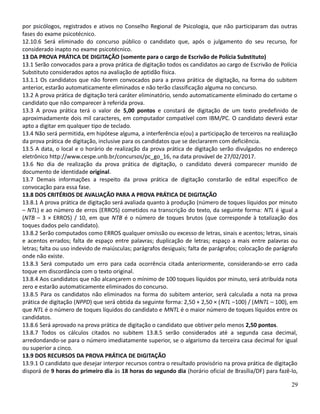 por psicólogos, registrados e ativos no Conselho Regional de Psicologia, que não participaram das outras
fases do exame psicotécnico.
12.10.6 Será eliminado do concurso público o candidato que, após o julgamento do seu recurso, for
considerado inapto no exame psicotécnico.
13 DA PROVA PRÁTICA DE DIGITAÇÃO (somente para o cargo de Escrivão de Polícia Substituto)
13.1 Serão convocados para a prova prática de digitação todos os candidatos ao cargo de Escrivão de Polícia
Substituto considerados aptos na avaliação de aptidão física.
13.1.1 Os candidatos que não forem convocados para a prova prática de digitação, na forma do subitem
anterior, estarão automaticamente eliminados e não terão classificação alguma no concurso.
13.2 A prova prática de digitação terá caráter eliminatório, sendo automaticamente eliminado do certame o
candidato que não comparecer à referida prova.
13.3 A prova prática terá o valor de 5,00 pontos e constará de digitação de um texto predefinido de
aproximadamente dois mil caracteres, em computador compatível com IBM/PC. O candidato deverá estar
apto a digitar em qualquer tipo de teclado.
13.4 Não será permitida, em hipótese alguma, a interferência e(ou) a participação de terceiros na realização
da prova prática de digitação, inclusive para os candidatos que se declararem com deficiência.
13.5 A data, o local e o horário de realização da prova prática de digitação serão divulgados no endereço
eletrônico http://www.cespe.unb.br/concursos/pc_go_16, na data provável de 27/02/2017.
13.6 No dia de realização da prova prática de digitação, o candidato deverá comparecer munido de
documento de identidade original.
13.7 Demais informações a respeito da prova prática de digitação constarão de edital específico de
convocação para essa fase.
13.8 DOS CRITÉRIOS DE AVALIAÇÃO PARA A PROVA PRÁTICA DE DIGITAÇÃO
13.8.1 A prova prática de digitação será avaliada quanto à produção (número de toques líquidos por minuto
– NTL) e ao número de erros (ERROS) cometidos na transcrição do texto, da seguinte forma: NTL é igual a
(NTB – 3 × ERROS) / 10, em que NTB é o número de toques brutos (que corresponde à totalização dos
toques dados pelo candidato).
13.8.2 Serão computados como ERROS qualquer omissão ou excesso de letras, sinais e acentos; letras, sinais
e acentos errados; falta de espaço entre palavras; duplicação de letras; espaço a mais entre palavras ou
letras; falta ou uso indevido de maiúsculas; parágrafos desiguais; falta de parágrafos; colocação de parágrafo
onde não existe.
13.8.3 Será computado um erro para cada ocorrência citada anteriormente, considerando-se erro cada
toque em discordância com o texto original.
13.8.4 Aos candidatos que não alcançarem o mínimo de 100 toques líquidos por minuto, será atribuída nota
zero e estarão automaticamente eliminados do concurso.
13.8.5 Para os candidatos não eliminados na forma do subitem anterior, será calculada a nota na prova
prática de digitação (NPPD) que será obtida da seguinte forma: 2,50 + 2,50 × (NTL –100) / (MNTL – 100), em
que NTL é o número de toques líquidos do candidato e MNTL é o maior número de toques líquidos entre os
candidatos.
13.8.6 Será aprovado na prova prática de digitação o candidato que obtiver pelo menos 2,50 pontos.
13.8.7 Todos os cálculos citados no subitem 13.8.5 serão considerados até a segunda casa decimal,
arredondando-se para o número imediatamente superior, se o algarismo da terceira casa decimal for igual
ou superior a cinco.
13.9 DOS RECURSOS DA PROVA PRÁTICA DE DIGITAÇÃO
13.9.1 O candidato que desejar interpor recursos contra o resultado provisório na prova prática de digitação
disporá de 9 horas do primeiro dia às 18 horas do segundo dia (horário oficial de Brasília/DF) para fazê-lo,
29
 