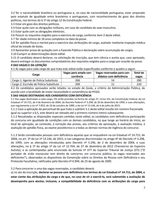 3.2 Ter a nacionalidade brasileira ou portuguesa e, no caso de nacionalidade portuguesa, estar amparado
pelo estatuto de igualdade entre brasileiros e portugueses, com reconhecimento do gozo dos direitos
políticos, nos termos do § 1º do artigo 12 da Constituição Federal.
3.3 Estar em gozo dos direitos políticos.
3.4 Estar quite com as obrigações militares, em caso de candidato do sexo masculino.
3.5 Estar quite com as obrigações eleitorais.
3.6 Possuir os requisitos exigidos para o exercício do cargo, conforme item 2 deste edital.
3.7 Ter idade mínima de 18 anos completos na data da posse.
3.8 Ter aptidão física e mental para o exercício das atribuições do cargo, avaliada mediante inspeção médica
oficial do estado de Goiás.
3.9 Apresentar prova de quitação com a Fazenda Pública e declaração sobre acumulação de cargos.
3.10 Cumprir as determinações deste edital.
3.11 O candidato deverá declarar, na solicitação de inscrição, que tem ciência e aceita que, caso aprovado,
deverá entregar os documentos comprobatórios dos requisitos exigidos para o cargo por ocasião da posse.
4 DAS VAGAS E DA LOTAÇÃO
4.1 As vagas para cada cargo de que trata este edital estão especificadas conforme o quadro a seguir.
Cargo
Vagas para ampla con-
corrência
Vagas reservadas para can-
didatos com deficiência
Total de
vagas
Cargo 1: Agente de Polícia Substituto 266 14 280
Cargo 2: Escrivão de Polícia Substituto 209 11 220
4.2 Os candidatos aprovados serão lotados no estado de Goiás, a critério da Administração Pública, de
acordo com a localidade de maior necessidade e conveniência da PCGO.
5 DAS VAGAS DESTINADAS AOS CANDIDATOS COM DEFICIÊNCIA
5.1 Das vagas destinadas a cada cargo, 5% serão providas na forma do artigo 37, inciso VIII, da Constituição Federal, da Lei
Estadual nº 14.715, de 4 de fevereiro de 2004, do Decreto Federal nº 3.298, de 20 de dezembro de 1999, e suas alterações,
que regulamenta a Lei nº 7.853, de 24 de outubro de 1989, e da Lei nº 13.146, de 6 de julho de 2015.
5.1.1 Caso a aplicação do percentual de que trata o subitem 5.1 deste edital resulte em número fracionado
igual ou superior a 0,5, este deverá ser elevado até o primeiro número inteiro subsequente.
5.1.2 Ressalvadas as disposições especiais contidas neste edital, os candidatos com deficiência participarão
do concurso em igualdade de condições com os demais candidatos, no que tange ao horário de início, ao
local de aplicação, ao conteúdo, à correção das provas, aos critérios de aprovação, à avaliação médica, à
avaliação de aptidão física, ao exame psicotécnico e a todas as demais normas de regência do concurso.
5.1.3 Serão consideradas pessoas com deficiência aquelas que se enquadrem na Lei Estadual nº 14.715, de
2004, no art. 2º da Lei nº 13.146, de 2015, e nas categorias discriminadas no artigo 4º do Decreto nº 3.298,
de 1999, com as alterações introduzidas pelo Decreto nº 5.296, de 2 de dezembro de 2004, e suas
alterações, no § 1º do artigo 1º da Lei nº 12.764, de 27 de dezembro de 2012 (Transtorno do Espectro
Autista), e as contempladas pelo enunciado da Súmula nº 377 do Superior Tribunal de Justiça (STJ) (“O
portador de visão monocular tem direito de concorrer, em concurso público, às vagas reservadas aos
deficientes”), observados os dispositivos da Convenção sobre os Direitos da Pessoa com Deficiência e seu
Protocolo Facultativo, ratificados pelo Decreto nº 6.949, de 25 de agosto de 2009.
5.2 Para concorrer a uma das vagas reservadas, o candidato deverá:
a) no ato da inscrição, declarar-se pessoa com deficiência nos termos da Lei Estadual nº 14.715, de 2004, e
estar ciente das atribuições do cargo e de que, no caso de vir a exercê-lo, será submetido a avaliação de
desempenho para atestar, inclusive, a compatibilidade da deficiência com as atribuições do cargo para
3
 