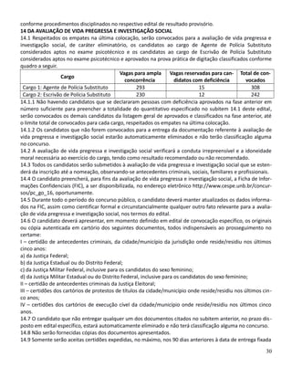 conforme procedimentos disciplinados no respectivo edital de resultado provisório.
14 DA AVALIAÇÃO DE VIDA PREGRESSA E INVESTIGAÇÃO SOCIAL
14.1 Respeitados os empates na última colocação, serão convocados para a avaliação de vida pregressa e
investigação social, de caráter eliminatório, os candidatos ao cargo de Agente de Polícia Substituto
considerados aptos no exame psicotécnico e os candidatos ao cargo de Escrivão de Polícia Substituto
considerados aptos no exame psicotécnico e aprovados na prova prática de digitação classificados conforme
quadro a seguir.
Cargo
Vagas para ampla
concorrência
Vagas reservadas para can-
didatos com deficiência
Total de con-
vocados
Cargo 1: Agente de Polícia Substituto 293 15 308
Cargo 2: Escrivão de Polícia Substituto 230 12 242
14.1.1 Não havendo candidatos que se declararam pessoas com deficiência aprovados na fase anterior em
número suficiente para preencher a totalidade do quantitativo especificado no subitem 14.1 deste edital,
serão convocados os demais candidatos da listagem geral de aprovados e classificados na fase anterior, até
o limite total de convocados para cada cargo, respeitados os empates na última colocação.
14.1.2 Os candidatos que não forem convocados para a entrega da documentação referente à avaliação de
vida pregressa e investigação social estarão automaticamente eliminados e não terão classificação alguma
no concurso.
14.2 A avaliação de vida pregressa e investigação social verificará a conduta irrepreensível e a idoneidade
moral necessária ao exercício do cargo, tendo como resultado recomendado ou não recomendado.
14.3 Todos os candidatos serão submetidos à avaliação de vida pregressa e investigação social que se esten-
derá da inscrição até a nomeação, observando-se antecedentes criminais, sociais, familiares e profissionais.
14.4 O candidato preencherá, para fins da avaliação de vida pregressa e investigação social, a Ficha de Infor-
mações Confidenciais (FIC), a ser disponibilizada, no endereço eletrônico http://www.cespe.unb.br/concur-
sos/pc_go_16, oportunamente.
14.5 Durante todo o período do concurso público, o candidato deverá manter atualizados os dados informa-
dos na FIC, assim como cientificar formal e circunstancialmente qualquer outro fato relevante para a avalia-
ção de vida pregressa e investigação social, nos termos do edital.
14.6 O candidato deverá apresentar, em momento definido em edital de convocação específico, os originais
ou cópia autenticada em cartório dos seguintes documentos, todos indispensáveis ao prosseguimento no
certame:
I – certidão de antecedentes criminais, da cidade/município da jurisdição onde reside/residiu nos últimos
cinco anos:
a) da Justiça Federal;
b) da Justiça Estadual ou do Distrito Federal;
c) da Justiça Militar Federal, inclusive para os candidatos do sexo feminino;
d) da Justiça Militar Estadual ou do Distrito Federal, inclusive para os candidatos do sexo feminino;
II – certidão de antecedentes criminais da Justiça Eleitoral;
III – certidões dos cartórios de protestos de títulos da cidade/município onde reside/residiu nos últimos cin-
co anos;
IV – certidões dos cartórios de execução cível da cidade/município onde reside/residiu nos últimos cinco
anos.
14.7 O candidato que não entregar qualquer um dos documentos citados no subitem anterior, no prazo dis-
posto em edital específico, estará automaticamente eliminado e não terá classificação alguma no concurso.
14.8 Não serão fornecidas cópias dos documentos apresentados.
14.9 Somente serão aceitas certidões expedidas, no máximo, nos 90 dias anteriores à data de entrega fixada
30
 