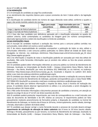 da Lei nº 11.689, de 2008.
17 DA NOMEAÇÃO
17.1 A nomeação do candidato ao cargo fica condicionada:
a) ao atendimento dos requisitos básicos para a posse constantes do item 3 deste edital e da legislação
vigente;
b) à classificação do candidato dentro do número de vagas oferecido neste edital, conforme o quadro a
seguir, não sendo mantido cadastro de reserva.
Cargo
Vagas para ampla
concorrência
Vagas reservadas para can-
didatos com deficiência
Total de
vagas
Cargo 1: Agente de Polícia Substituto 266 14 280
Cargo 2: Escrivão de Polícia Substituto 209 11 220
17.1.1 Caso não haja candidato com deficiência aprovado até a classificação estipulada no quadro do
subitem anterior, serão contemplados os candidatos da listagem geral em número correspondente,
observada rigorosamente a ordem de classificação e o limite de candidatos.
18 DAS DISPOSIÇÕES FINAIS
18.1 A inscrição do candidato implicará a aceitação das normas para o concurso público contidas nos
comunicados, neste edital e em outros a serem publicados.
18.2 É de inteira responsabilidade do candidato acompanhar a publicação de todos os atos, editais e
comunicados referentes a este concurso público publicados no Diário Oficial do Estado de Goiás e(ou)
divulgados na internet, nos endereços eletrônicos http://www.cespe.unb.br/concursos/pc_go_16 e(ou)
http://www.segplan.go.gov.br.
18.2.1 As informações a respeito de notas e classificações poderão ser acessadas por meio dos editais de
resultados. Não serão fornecidas informações que já constem dos editais ou fora dos prazos previstos
nesses editais.
18.3 O candidato poderá obter informações referentes ao concurso público na Central de Atendimento do
Cebraspe, localizada na Universidade de Brasília (UnB) – Campus Universitário Darcy Ribeiro, Sede do
Cebraspe – Asa Norte, Brasília/DF, por meio do telefone (61) 3448-0100, ou via internet, no endereço
eletrônico http://www.cespe.unb.br/concursos/pc_go_16, ressalvado o disposto no subitem 18.5 deste
edital, e por meio do endereço eletrônico sac@cebraspe.org.br.
18.4 O candidato que desejar relatar ao Cebraspe fatos ocorridos durante a realização do concurso deverá
fazê-lo junto à Central de Atendimento do Cebraspe, postando correspondência para a Caixa Postal 4488,
CEP 70904-970, Brasília/DF ou enviando e-mail para o endereço eletrônico sac@cebraspe.org.br.
18.5 Não serão dadas por telefone informações a respeito de datas, locais e horários de realização das
provas. O candidato deverá observar rigorosamente os editais e os comunicados a serem divulgados na
forma do subitem 18.2 deste edital.
18.5.1 Não serão fornecidos informações e documentos pessoais de candidatos a terceiros, em atenção ao
disposto no artigo 31 da Lei nº 12.527, de 18 de novembro de 2011.
18.6 O candidato poderá protocolar requerimento, por meio de correspondência ou e-mail instruído com
cópia do documento de identidade e do CPF, relativo ao concurso. O requerimento poderá ser feito
pessoalmente mediante preenchimento de formulário próprio, à disposição do candidato na Central de
Atendimento do Cebraspe, no horário das 8 horas às 18 horas, ininterruptamente, exceto sábado, domingo
e feriado, observado o subitem 18.4 deste edital.
18.7 O candidato que desejar corrigir o nome fornecido durante o processo de inscrição deverá entregar
requerimento de solicitação de alteração de dados cadastrais das 8 horas às 18 horas (exceto sábado,
domingo e feriado), pessoalmente ou por terceiro, na Central de Atendimento do Cebraspe, localizada na
Universidade de Brasília (UnB) – Campus Universitário Darcy Ribeiro, Sede do Cebraspe – Asa Norte,
32
 