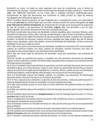 Brasília/DF, ou enviar, via Sedex ou carta registrada com aviso de recebimento, para a Central de
Atendimento do Cebraspe – Concurso PCGO 16 (Solicitação de alteração de dados cadastrais) – Caixa Postal
4488, CEP 70904-970, Brasília/DF, ou via e-mail, para o endereço eletrônico sac@cebraspe.org.br,
acompanhado de cópia dos documentos que contenham os dados corretos ou cópia da sentença
homologatória de retificação do registro civil.
18.8 O candidato deverá comparecer ao local designado para a realização das provas com antecedência
mínima de uma hora do horário fixado para seu início, munido somente de caneta esferográfica de tinta
preta, fabricada em material transparente, do comprovante de inscrição ou do comprovante de pagamento
da taxa de inscrição e do documento de identidade original. Não será permitido o uso de lápis,
lapiseira/grafite, marca-texto e(ou) borracha durante a realização das provas.
18.9 Serão considerados documentos de identidade: carteiras expedidas pelos Comandos Militares, pelas
Secretarias de Segurança Pública, pelos Institutos de Identificação e pelos Corpos de Bombeiros Militares;
carteiras expedidas pelos órgãos fiscalizadores de exercício profissional (ordens, conselhos etc.); passaporte
brasileiro; certificado de reservista; carteiras funcionais expedidas por órgão público que, por lei federal,
valham como identidade; carteira de trabalho; carteira de identidade do trabalhador; carteira nacional de
habilitação (somente o modelo com foto).
18.9.1 Não serão aceitos como documentos de identidade: certidões de nascimento, CPF, títulos eleitorais,
carteiras de motorista (modelo sem foto), carteiras de estudante, carteiras funcionais sem valor de
identidade ou documentos ilegíveis, não identificáveis e(ou) danificados.
18.9.2 Não será aceita cópia do documento de identidade, ainda que autenticada, nem protocolo do
documento.
18.10 Por ocasião da realização das provas, o candidato que não apresentar documento de identidade
original, na forma definida no subitem 18.9 deste edital, não poderá fazer as provas e será automaticamente
eliminado do concurso público.
18.11 Caso o candidato esteja impossibilitado de apresentar, no dia de realização das provas, documento de
identidade original, por motivo de perda, roubo ou furto, deverá ser apresentado documento que ateste o
registro da ocorrência em órgão policial expedido há, no máximo, 90 dias, ocasião em que será submetido à
identificação especial, compreendendo coleta de dados e de assinaturas em formulário próprio.
18.11.1 A identificação especial será exigida, também, ao candidato cujo documento de identificação
apresente dúvidas relativas à fisionomia ou à assinatura do portador.
18.11.2 Para a segurança dos candidatos e a garantia da lisura do certame, o Cebraspe poderá proceder à
coleta de dado biométrico de todos os candidatos no dia de realização das provas.
18.12 Não serão aplicadas provas em local, data ou horário diferentes dos predeterminados em edital ou
em comunicado.
18.13 Não será admitido ingresso de candidato no local de realização das provas após o horário fixado para
seu início.
18.14 O candidato deverá permanecer obrigatoriamente no local de realização das provas por, no mínimo,
uma hora após o início das provas.
18.14.1 A inobservância do subitem anterior acarretará a não correção das provas e, consequentemente, a
eliminação do candidato do concurso público.
18.15 O Cebraspe manterá um marcador de tempo em cada sala de provas para fins de acompanhamento
pelos candidatos.
18.16 O candidato que se retirar do ambiente de provas não poderá retornar em hipótese alguma.
18.17 O candidato somente poderá retirar-se da sala de provas levando o caderno de provas no decurso dos
últimos 15 minutos anteriores ao horário determinado para o término das provas.
18.17.1 Durante a realização das provas, deverão permanecer, no mínimo, os três últimos candidatos por
33
 