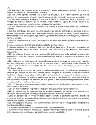 sala.
18.18 Não haverá, por qualquer motivo, prorrogação do tempo previsto para a aplicação das provas em
razão do afastamento de candidato da sala de provas.
18.19 Não haverá segunda chamada para a realização das provas. O não comparecimento ao local de
realização das provas nos dias e horários determinados implicará a eliminação automática do candidato.
18.20 Não serão permitidas, durante a realização das provas, a comunicação entre os candidatos e a
utilização de máquinas calculadoras ou similares, livros, anotações, réguas de cálculo, impressos ou
qualquer outro material de consulta, inclusive códigos e(ou) legislação.
18.21 Será eliminado do concurso o candidato que, durante a realização das provas, for surpreendido
portando:
a) aparelhos eletrônicos, tais como: máquinas calculadoras, agendas eletrônicas ou similares, telefones
celulares, smartphones, tablets, iPod®, gravadores, pendrive, mp3 player ou similar, qualquer receptor ou
transmissor de dados e mensagens, bipe, notebook, palmtop, Walkman®, máquina fotográfica, controle de
alarme de carro etc.;
b) relógio de qualquer espécie, óculos escuros, protetor auricular, lápis, lapiseira/grafite, marca-texto e(ou)
borracha;
c) quaisquer acessórios de chapelaria, tais como: chapéu, boné, gorro etc.;
d) qualquer recipiente ou embalagem, tais como: garrafa de água, suco, refrigerante e embalagem de
alimentos (biscoitos, barras de cereais, chocolate, balas etc.), que não seja fabricado com material
transparente.
18.21.1 No ambiente de provas, ou seja, nas dependências físicas em que serão realizadas as provas, não
será permitido o uso pelo candidato de quaisquer dispositivos eletrônicos relacionados no subitem 18.21
deste edital.
18.21.1.1 Não será permitida a entrada de candidatos no ambiente de provas portando armas, à exceção
dos casos previstos na Lei nº 10.826, de 2003, e suas alterações. O candidato que estiver armado e for
amparado pela citada lei deverá solicitar atendimento especial no ato da inscrição, conforme subitem
6.4.9.6 deste edital.
18.21.2 Antes de entrar na sala de provas, o candidato deverá guardar, em embalagem porta-objetos
fornecida pela equipe de aplicação, telefone celular desligado ou quaisquer outros equipamentos
eletrônicos desligados relacionados no subitem 18.21 deste edital, sob pena de ser eliminado do concurso.
18.21.2.1 A embalagem porta-objetos devidamente lacrada e identificada pelo candidato deverá ser
mantida embaixo da carteira até o término das suas provas. A embalagem porta-objetos somente poderá
ser deslacrada fora do ambiente de provas.
18.21.3 O Cebraspe recomenda que o candidato não leve nenhum dos objetos citados no subitem 18.21 no
dia de realização das provas.
18.21.4 O Cebraspe não ficará responsável pela guarda de quaisquer dos objetos supracitados.
18.21.5 O Cebraspe não se responsabilizará por perdas ou extravios de objetos ou de equipamentos
eletrônicos ocorridos durante a realização das provas nem por danos neles causados.
18.22 No dia de realização das provas, o Cebraspe poderá submeter os candidatos ao sistema de detecção
de metal nas salas, corredores e banheiros, a fim de impedir a prática de fraude e de verificar se o candidato
está portando material não permitido.
18.23 Terá suas provas anuladas e será automaticamente eliminado do concurso público o candidato que
durante a realização das provas:
a) for surpreendido dando ou recebendo auxílio para a execução das provas;
b) utilizar-se de livros, máquinas de calcular ou equipamento similar, dicionário, notas ou impressos que não
forem expressamente permitidos ou que se comunicar com outro candidato;
34
 