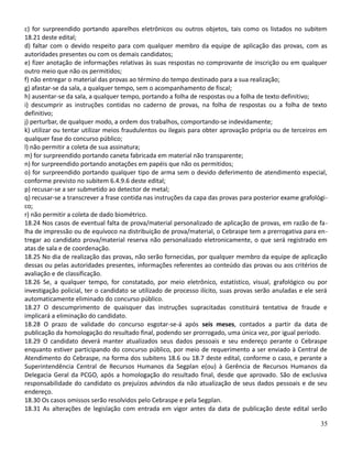 c) for surpreendido portando aparelhos eletrônicos ou outros objetos, tais como os listados no subitem
18.21 deste edital;
d) faltar com o devido respeito para com qualquer membro da equipe de aplicação das provas, com as
autoridades presentes ou com os demais candidatos;
e) fizer anotação de informações relativas às suas respostas no comprovante de inscrição ou em qualquer
outro meio que não os permitidos;
f) não entregar o material das provas ao término do tempo destinado para a sua realização;
g) afastar-se da sala, a qualquer tempo, sem o acompanhamento de fiscal;
h) ausentar-se da sala, a qualquer tempo, portando a folha de respostas ou a folha de texto definitivo;
i) descumprir as instruções contidas no caderno de provas, na folha de respostas ou a folha de texto
definitivo;
j) perturbar, de qualquer modo, a ordem dos trabalhos, comportando-se indevidamente;
k) utilizar ou tentar utilizar meios fraudulentos ou ilegais para obter aprovação própria ou de terceiros em
qualquer fase do concurso público;
l) não permitir a coleta de sua assinatura;
m) for surpreendido portando caneta fabricada em material não transparente;
n) for surpreendido portando anotações em papéis que não os permitidos;
o) for surpreendido portando qualquer tipo de arma sem o devido deferimento de atendimento especial,
conforme previsto no subitem 6.4.9.6 deste edital;
p) recusar-se a ser submetido ao detector de metal;
q) recusar-se a transcrever a frase contida nas instruções da capa das provas para posterior exame grafológi-
co;
r) não permitir a coleta de dado biométrico.
18.24 Nos casos de eventual falta de prova/material personalizado de aplicação de provas, em razão de fa-
lha de impressão ou de equívoco na distribuição de prova/material, o Cebraspe tem a prerrogativa para en-
tregar ao candidato prova/material reserva não personalizado eletronicamente, o que será registrado em
atas de sala e de coordenação.
18.25 No dia de realização das provas, não serão fornecidas, por qualquer membro da equipe de aplicação
dessas ou pelas autoridades presentes, informações referentes ao conteúdo das provas ou aos critérios de
avaliação e de classificação.
18.26 Se, a qualquer tempo, for constatado, por meio eletrônico, estatístico, visual, grafológico ou por
investigação policial, ter o candidato se utilizado de processo ilícito, suas provas serão anuladas e ele será
automaticamente eliminado do concurso público.
18.27 O descumprimento de quaisquer das instruções supracitadas constituirá tentativa de fraude e
implicará a eliminação do candidato.
18.28 O prazo de validade do concurso esgotar-se-á após seis meses, contados a partir da data de
publicação da homologação do resultado final, podendo ser prorrogado, uma única vez, por igual período.
18.29 O candidato deverá manter atualizados seus dados pessoais e seu endereço perante o Cebraspe
enquanto estiver participando do concurso público, por meio de requerimento a ser enviado à Central de
Atendimento do Cebraspe, na forma dos subitens 18.6 ou 18.7 deste edital, conforme o caso, e perante a
Superintendência Central de Recursos Humanos da Segplan e(ou) à Gerência de Recursos Humanos da
Delegacia Geral da PCGO, após a homologação do resultado final, desde que aprovado. São de exclusiva
responsabilidade do candidato os prejuízos advindos da não atualização de seus dados pessoais e de seu
endereço.
18.30 Os casos omissos serão resolvidos pelo Cebraspe e pela Segplan.
18.31 As alterações de legislação com entrada em vigor antes da data de publicação deste edital serão
35
 