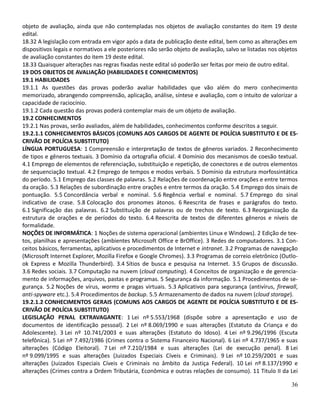 objeto de avaliação, ainda que não contempladas nos objetos de avaliação constantes do item 19 deste
edital.
18.32 A legislação com entrada em vigor após a data de publicação deste edital, bem como as alterações em
dispositivos legais e normativos a ele posteriores não serão objeto de avaliação, salvo se listadas nos objetos
de avaliação constantes do item 19 deste edital.
18.33 Quaisquer alterações nas regras fixadas neste edital só poderão ser feitas por meio de outro edital.
19 DOS OBJETOS DE AVALIAÇÃO (HABILIDADES E CONHECIMENTOS)
19.1 HABILIDADES
19.1.1 As questões das provas poderão avaliar habilidades que vão além do mero conhecimento
memorizado, abrangendo compreensão, aplicação, análise, síntese e avaliação, com o intuito de valorizar a
capacidade de raciocínio.
19.1.2 Cada questão das provas poderá contemplar mais de um objeto de avaliação.
19.2 CONHECIMENTOS
19.2.1 Nas provas, serão avaliados, além de habilidades, conhecimentos conforme descritos a seguir.
19.2.1.1 CONHECIMENTOS BÁSICOS (COMUNS AOS CARGOS DE AGENTE DE POLÍCIA SUBSTITUTO E DE ES-
CRIVÃO DE POLÍCIA SUBSTITUTO)
LÍNGUA PORTUGUESA: 1 Compreensão e interpretação de textos de gêneros variados. 2 Reconhecimento
de tipos e gêneros textuais. 3 Domínio da ortografia oficial. 4 Domínio dos mecanismos de coesão textual.
4.1 Emprego de elementos de referenciação, substituição e repetição, de conectores e de outros elementos
de sequenciação textual. 4.2 Emprego de tempos e modos verbais. 5 Domínio da estrutura morfossintática
do período. 5.1 Emprego das classes de palavras. 5.2 Relações de coordenação entre orações e entre termos
da oração. 5.3 Relações de subordinação entre orações e entre termos da oração. 5.4 Emprego dos sinais de
pontuação. 5.5 Concordância verbal e nominal. 5.6 Regência verbal e nominal. 5.7 Emprego do sinal
indicativo de crase. 5.8 Colocação dos pronomes átonos. 6 Reescrita de frases e parágrafos do texto.
6.1 Significação das palavras. 6.2 Substituição de palavras ou de trechos de texto. 6.3 Reorganização da
estrutura de orações e de períodos do texto. 6.4 Reescrita de textos de diferentes gêneros e níveis de
formalidade.
NOÇÕES DE INFORMÁTICA: 1 Noções de sistema operacional (ambientes Linux e Windows). 2 Edição de tex-
tos, planilhas e apresentações (ambientes Microsoft Office e BrOffice). 3 Redes de computadores. 3.1 Con-
ceitos básicos, ferramentas, aplicativos e procedimentos de Internet e intranet. 3.2 Programas de navegação
(Microsoft Internet Explorer, Mozilla Firefox e Google Chromes). 3.3 Programas de correio eletrônico (Outlo-
ok Express e Mozilla Thunderbird). 3.4 Sítios de busca e pesquisa na Internet. 3.5 Grupos de discussão.
3.6 Redes sociais. 3.7 Computação na nuvem (cloud computing). 4 Conceitos de organização e de gerencia-
mento de informações, arquivos, pastas e programas. 5 Segurança da informação. 5.1 Procedimentos de se-
gurança. 5.2 Noções de vírus, worms e pragas virtuais. 5.3 Aplicativos para segurança (antivírus, firewall,
anti-spyware etc.). 5.4 Procedimentos de backup. 5.5 Armazenamento de dados na nuvem (cloud storage).
19.2.1.2 CONHECIMENTOS GERAIS (COMUNS AOS CARGOS DE AGENTE DE POLÍCIA SUBSTITUTO E DE ES-
CRIVÃO DE POLÍCIA SUBSTITUTO)
LEGISLAÇÃO PENAL EXTRAVAGANTE: 1 Lei nº 5.553/1968 (dispõe sobre a apresentação e uso de
documentos de identificação pessoal). 2 Lei nº 8.069/1990 e suas alterações (Estatuto da Criança e do
Adolescente). 3 Lei nº 10.741/2003 e suas alterações (Estatuto do Idoso). 4 Lei nº 9.296/1996 (Escuta
telefônica). 5 Lei nº 7.492/1986 (Crimes contra o Sistema Financeiro Nacional). 6 Lei nº 4.737/1965 e suas
alterações (Código Eleitoral). 7 Lei nº 7.210/1984 e suas alterações (Lei de execução penal). 8 Lei
nº 9.099/1995 e suas alterações (Juizados Especiais Cíveis e Criminais). 9 Lei nº 10.259/2001 e suas
alterações (Juizados Especiais Cíveis e Criminais no âmbito da Justiça Federal). 10 Lei nº 8.137/1990 e
alterações (Crimes contra a Ordem Tributária, Econômica e outras relações de consumo). 11 Titulo II da Lei
36
 