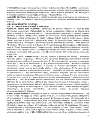 nº 8.078/1990 e alterações (Crimes contra as Relações de Consumo). 12 Lei nº 8.429/1992 e suas alterações
(enriquecimento ilícito no exercício de mandato, cargo, emprego ou função na administração pública direta,
indireta ou fundacional). 13 Declaração Universal dos Direitos Humanos, Proclamada pela Resolução nº
217A (III) da Assembleia Geral das Nações Unidas, de 10 de dezembro de 1948.
LEGISLAÇÃO ESPECÍFICA: 1 Lei Estadual nº 16.901/2010 (dispõe sobre a Lei Orgânica da Polícia Civil do
Estado de Goiás). 2 Lei Estadual nº 10.460/1988 (dispõe sobre o Estatuto dos Servidores Efetivos do Estado
de Goiás).
19.2.1.3 CONHECIMENTOS ESPECÍFICOS
19.2.1.3.1 CARGO 1: AGENTE DE POLÍCIA SUBSTITUTO
NOÇÕES DE DIREITO CONSTITUCIONAL: 1 Constituição da República Federativa do Brasil de 1988.
1.1 Princípios fundamentais. 2 Aplicabilidade das normas constitucionais. 2.1 Normas de eficácia plena,
contida e limitada. 2.2 Normas programáticas. 3 Direitos e garantias fundamentais. 3.1 Direitos e deveres
individuais e coletivos, direitos sociais, direitos de nacionalidade, direitos políticos, partidos políticos.
4 Organização politico-administrativa do Estado. 4.1 Estado federal brasileiro, União, estados, Distrito
Federal, municípios e territórios. 5 Administração pública. 5.1 Disposições gerais, servidores públicos.
6 Poder executivo. 6.1 Atribuições e responsabilidades do presidente da República. 7 Poder legislativo.
7.1 Estrutura. 7.2 Funcionamento e atribuições. 7.3 Processo legislativo. 8 Poder judiciário. 8.1 Disposições
gerais. 8.2 Órgãos do poder judiciário. 9 Funções essenciais à Justiça. 10 Defesa do Estado e das instituições
democráticas. 10.1 Segurança pública. 10.2 Organização da segurança pública. 11 Ordem social. 11.1 Base e
objetivos da ordem social. 11.2 Seguridade social. 11.3 Meio ambiente. 11.4 Família, criança, adolescente,
idoso e índio.
NOÇÕES DE DIREITO ADMINISTRATIVO: 1 Estado, Governo e Administração Pública. 1.1 Conceitos,
elementos, poderes e organização. 1.2 Natureza, fins e princípios. 2 Organização administrativa da União:
administração direta e indireta. 3 Atos administrativos. 3.1 Conceitos, requisitos, elementos, pressupostos e
classificação. 3.2 Fato e ato administrativo. 3.3 Atos administrativos em espécie. 3.4 O silêncio no direito
administrativo. 3.5 Cassação. 3.6 Revogação e anulação. 3.7 Processo administrativo. 3.8 Fatos da
administração pública: atos da administração pública e fatos administrativos. 3.9 Formação do ato
administrativo: elementos, procedimento administrativo. 3.10 Validade, eficácia e auto executoriedade do
ato administrativo. 3.11 Atos administrativos simples, complexos e compostos. 3.12 Atos administrativos
unilaterais, bilaterais e multilaterais. 3.13 Atos administrativos gerais e individuais. 3.14 Atos administrativos
vinculados e discricionários. 3.15 Mérito do ato administrativo, discricionariedade. 3.16 Ato administrativo
inexistente. 3.17 Teoria das nulidades no direito administrativo. 3.18 Atos administrativos nulos e anuláveis.
3.19 Vícios do ato administrativo. 3.20 Teoria dos motivos determinantes. 3.21 Revogação, anulação e
convalidação do ato administrativo. 4 Poderes administrativos. 4.1 Poder hierárquico. 4.2 Poder disciplinar.
4.3 Poder regulamentar. 4.4 Poder de policia. 4.5 Uso e abuso do poder. 5 Controle e responsabilização da
administração. 5.1 Controle administrativo. 5.2 Controle judicial. 5.3 Controle legislativo.
5.4 Responsabilidade civil do Estado.
NOÇÕES DE DIREITO PENAL: 1 Aplicação da lei penal. 1.1 Princípios da legalidade e da anterioridade. 1.2 Lei
penal no tempo e no espaço. 1.3 Tempo e lugar do crime. 1.4 Lei penal excepcional, especial e temporária.
1.5 Territorialidade e extraterritorialidade da lei penal. 1.6 Contagem de prazo. 1.7 Interpretação da lei
penal. 1.8 Analogia. 1.9 Irretroatividade da lei penal. 2 Infração penal: elementos, espécies, sujeito ativo e
sujeito passivo. 3 O fato típico e seus elementos. 3.1 Crime consumado e tentado. 3.2 Concurso de crimes.
3.3 Ilicitude e causas de exclusão. 3.4 Punibilidade. 3.5 Excesso punível. 3.6 Culpabilidade (elementos e
causas de exclusão). 4 Imputabilidade penal. 5 Concurso de pessoas. 6 Crimes contra a pessoa. 7 Crimes
contra o patrimônio. 8 Crimes contra a dignidade sexual. 9 Crimes contra a fé pública. 10 Crimes contra a
administração pública. 11 Lei nº 11.343/2006 (tráfico ilícito e uso indevido de substâncias entorpecentes).
37
 
