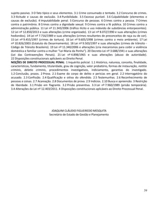 sujeito passivo. 3 O fato típico e seus elementos. 3.1 Crime consumado e tentado. 3.2 Concurso de crimes.
3.3 Ilicitude e causas de exclusão. 3.4 Punibilidade. 3.5 Excesso punível. 3.6 Culpabilidade (elementos e
causas de exclusão). 4 Imputabilidade penal. 5 Concurso de pessoas. 6 Crimes contra a pessoa. 7 Crimes
contra o patrimônio. 8 Crimes contra a dignidade sexual. 9 Crimes contra a fé pública. 10 Crimes contra a
administração pública. 11 Lei nº 11.343/2006 (tráfico ilícito e uso indevido de substâncias entorpecentes).
12 Lei nº 12.850/2013 e suas alterações (crime organizado). 13 Lei nº 8.072/1990 e suas alterações (crimes
hediondos). 14 Lei nº 7.716/1989 e suas alterações (crimes resultantes de preconceitos de raça ou de cor).
15 Lei nº 9.455/1997 (crimes de tortura). 16 Lei nº 9.605/1998 (crimes contra o meio ambiente). 17 Lei
nº 10.826/2003 (Estatuto do Desarmamento). 18 Lei nº 9.503/1997 e suas alterações (crimes de trânsito -
Código de Trânsito Brasileiro). 19 Lei nº 11.340/2006 e alterações (cria mecanismos para coibir a violência
doméstica e familiar contra a mulher “Lei Maria da Penha”). 20 Decreto-Lei nº 3.688/1941 e suas alterações
(Lei das Contravenções Penais). 21 Lei nº 4.898/1965 e suas alterações (abuso de autoridade).
22 Disposições constitucionais aplicáveis ao Direito Penal.
NOÇÕES DE DIREITO PROCESSUAL PENAL: 1 Inquérito policial. 1.1 Histórico, natureza, conceito, finalidade,
características, fundamento, titularidade, grau de cognição, valor probatório, formas de instauração, notitia
criminis, delatio criminis, procedimentos investigativos, indiciamento, garantias do investigado.
1.2 Conclusão, prazos. 2 Prova. 2.1 Exame do corpo de delito e pericias em geral. 2.2 Interrogatório do
acusado. 2.3 Confissão. 2.4 Qualificação e oitiva do ofendido. 2.5 Testemunhas. 2.6 Reconhecimento de
pessoas e coisas. 2.7 Acareação. 2.8 Documentos de prova. 2.9 Indícios. 2.10 Busca e apreensão. 3 Restrição
de liberdade. 3.1 Prisão em flagrante. 3.2 Prisão preventiva. 3.3 Lei nº 7.960/1989 (prisão temporária).
3.4 Alterações da Lei nº 12.403/2011. 4 Disposições constitucionais aplicáveis ao Direito Processual Penal.
JOAQUIM CLÁUDIO FIGUEIREDO MESQUITA
Secretário de Estado de Gestão e Planejamento
39
 