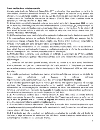 fins de habilitação no estágio probatório;
b) enviar cópia simples do Cadastro de Pessoa Física (CPF) e original ou cópia autenticada em cartório do
laudo médico contendo o número de inscrição no Conselho Regional de Medicina (CRM), emitido nos
últimos 12 meses, atestando a espécie e o grau ou nível da deficiência, com expressa referência ao código
correspondente da Classificação Internacional de Doenças (CID-10), bem como à provável causa da
deficiência, na forma do subitem 5.2.1 deste edital.
5.2.1 O candidato com deficiência poderá enviar, de forma legível, até o dia 31 de agosto de 2016, por meio
de link específico no endereço eletrônico http://www.cespe.unb.br/concursos/pc_go_16 cópia simples do
CPF e original ou cópia autenticada em cartório do laudo médico a que se refere a alínea “b” do subitem 5.2
deste edital. Após esse período, a solicitação será indeferida, salvo nos casos de força maior e nos que
forem de interesse da Administração.
5.2.2 O fornecimento do laudo médico (original ou cópia autenticada em cartório) e da cópia simples do CPF
é de responsabilidade exclusiva do candidato. O Cebraspe não se responsabiliza por qualquer tipo de
problema que impeça a chegada dessa documentação a seu destino, ordem técnica dos computadores,
falhas de comunicação, bem como por outros fatores que impossibilitem o envio.
5.2.3 O candidato deverá manter aos seus cuidados a documentação constante da alínea “b” do subitem 5.2
deste edital. Caso seja solicitado pelo Cebraspe, o candidato deverá enviar a referida documentação por
meio de carta registrada para confirmação da veracidade das informações.
5.2.4 O laudo médico (original ou cópia autenticada em cartório) e a cópia simples do CPF terão validade
somente para este concurso público e não serão devolvidos, assim como não serão fornecidas cópias dessa
documentação.
5.3 O candidato com deficiência poderá requerer, na forma do subitem 6.4.9 deste edital, atendimento
especial, no ato da inscrição, para o dia de realização das provas, indicando as condições de que necessita
para a realização dessas, conforme previsto no artigo 40, §§ 1º e 2º, do Decreto nº 3.298, de 1999, e suas
alterações.
5.4 A relação provisória dos candidatos que tiveram a inscrição deferida para concorrer na condição de
pessoa com deficiência será divulgada no endereço eletrônico
http://www.cespe.unb.br/concursos/pc_go_16, na data provável de 20 de setembro de 2016.
5.4.1 O candidato poderá interpor recurso e verificar, por meio de link específico disponível no endereço
eletrônico http://www.cespe.unb.br/concursos/pc_go_16, qual(is) pendência(s) resultou(aram) no
indeferimento de sua solicitação para concorrer na condição de pessoa com deficiência, em data e em
horários a serem informados na ocasião da divulgação da relação provisória dos candidatos que tiveram a
inscrição deferida para concorrer na condição de pessoa com deficiência.
5.4.1.1 A documentação pendente a que se refere o subitem 5.4.1 deste edital poderá ser enviada, de forma
legível, por meio de link específico no endereço eletrônico http://www.cespe.unb.br/concursos/pc_go_16,
das 9 horas do primeiro dia às 18 horas do segundo dia (horário oficial de Brasília/DF), conforme
procedimentos disciplinados na respectiva relação provisória.
5.5 A inobservância do disposto no subitem 5.2 deste edital acarretará a perda do direito ao pleito das vagas
reservadas aos candidatos com deficiência e o não atendimento às condições especiais necessárias a que se
refere o subitem 6.4.9 deste edital.
5.5.1 O candidato que não se declarar com deficiência no aplicativo de inscrição não terá direito de
concorrer às vagas reservadas aos candidatos com deficiência. Apenas o envio do laudo médico não é
suficiente para o candidato ter sua solicitação deferida.
4
 