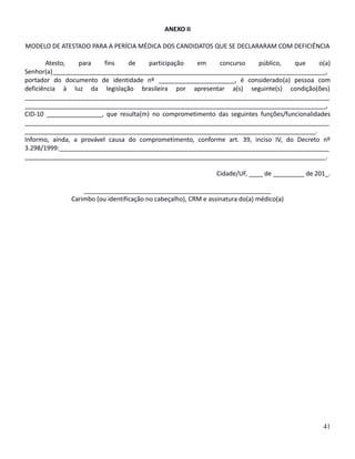 ANEXO II
MODELO DE ATESTADO PARA A PERÍCIA MÉDICA DOS CANDIDATOS QUE SE DECLARARAM COM DEFICIÊNCIA
Atesto, para fins de participação em concurso público, que o(a)
Senhor(a)_______________________________________________________________________________,
portador do documento de identidade nº ______________________, é considerado(a) pessoa com
deficiência à luz da legislação brasileira por apresentar a(s) seguinte(s) condição(ões)
________________________________________________________________________________________
_______________________________________________________________________________________,
CID-10 ________________, que resulta(m) no comprometimento das seguintes funções/funcionalidades
________________________________________________________________________________________
____________________________________________________________________________________.
Informo, ainda, a provável causa do comprometimento, conforme art. 39, inciso IV, do Decreto nº
3.298/1999:______________________________________________________________________________
_______________________________________________________________________________________.
Cidade/UF, ____ de _________ de 201_.
______________________________________________________
Carimbo (ou identificação no cabeçalho), CRM e assinatura do(a) médico(a)
41
 