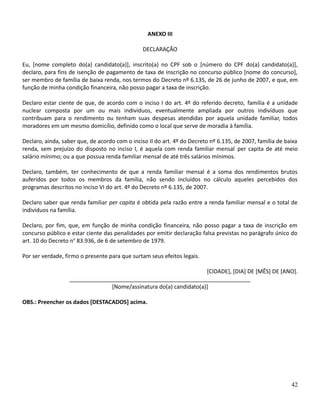ANEXO III
DECLARAÇÃO
Eu, [nome completo do(a) candidato(a)], inscrito(a) no CPF sob o [número do CPF do(a) candidato(a)],
declaro, para fins de isenção de pagamento de taxa de inscrição no concurso público [nome do concurso],
ser membro de família de baixa renda, nos termos do Decreto nº 6.135, de 26 de junho de 2007, e que, em
função de minha condição financeira, não posso pagar a taxa de inscrição.
Declaro estar ciente de que, de acordo com o inciso I do art. 4º do referido decreto, família é a unidade
nuclear composta por um ou mais indivíduos, eventualmente ampliada por outros indivíduos que
contribuam para o rendimento ou tenham suas despesas atendidas por aquela unidade familiar, todos
moradores em um mesmo domicílio, definido como o local que serve de moradia à família.
Declaro, ainda, saber que, de acordo com o inciso II do art. 4º do Decreto nº 6.135, de 2007, família de baixa
renda, sem prejuízo do disposto no inciso I, é aquela com renda familiar mensal per capita de até meio
salário mínimo; ou a que possua renda familiar mensal de até três salários mínimos.
Declaro, também, ter conhecimento de que a renda familiar mensal é a soma dos rendimentos brutos
auferidos por todos os membros da família, não sendo incluídos no cálculo aqueles percebidos dos
programas descritos no inciso VI do art. 4º do Decreto nº 6.135, de 2007.
Declaro saber que renda familiar per capita é obtida pela razão entre a renda familiar mensal e o total de
indivíduos na família.
Declaro, por fim, que, em função de minha condição financeira, não posso pagar a taxa de inscrição em
concurso público e estar ciente das penalidades por emitir declaração falsa previstas no parágrafo único do
art. 10 do Decreto no
83.936, de 6 de setembro de 1979.
Por ser verdade, firmo o presente para que surtam seus efeitos legais.
[CIDADE], [DIA] DE [MÊS] DE [ANO].
__________________________________________________________
[Nome/assinatura do(a) candidato(a)]
OBS.: Preencher os dados [DESTACADOS] acima.
42
 