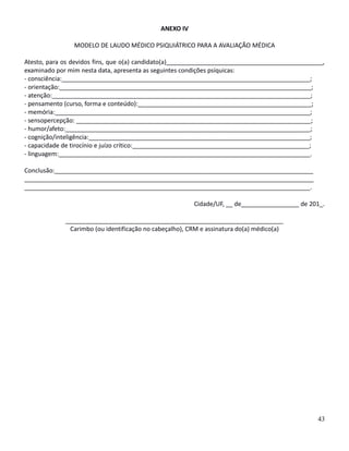 ANEXO IV
MODELO DE LAUDO MÉDICO PSIQUIÁTRICO PARA A AVALIAÇÃO MÉDICA
Atesto, para os devidos fins, que o(a) candidato(a)______________________________________________,
examinado por mim nesta data, apresenta as seguintes condições psíquicas:
- consciência:_________________________________________________________________________;
- orientação:__________________________________________________________________________;
- atenção:____________________________________________________________________________;
- pensamento (curso, forma e conteúdo):___________________________________________________;
- memória:___________________________________________________________________________;
- sensopercepção: _____________________________________________________________________;
- humor/afeto:________________________________________________________________________;
- cognição/inteligência:_________________________________________________________________;
- capacidade de tirocínio e juízo crítico:____________________________________________________;
- linguagem:__________________________________________________________________________.
Conclusão:____________________________________________________________________________
_____________________________________________________________________________________
____________________________________________________________________________________.
Cidade/UF, __ de_________________ de 201_.
________________________________________________________________
Carimbo (ou identificação no cabeçalho), CRM e assinatura do(a) médico(a)
43
 