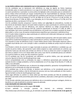 5.6 DA PERÍCIA MÉDICA DOS CANDIDATOS QUE SE DECLARARAM COM DEFICIÊNCIA
5.6.1 Os candidatos que se declararem com deficiência ao cargo de Agente de Polícia Substituto
considerados aptos no exame psicotécnico e ao cargo de Escrivão de Polícia Substituto considerados aptos
no exame psicotécnico e aprovados na prova prática de digitação serão convocados para se submeterem à
perícia médica oficial promovida por equipe multiprofissional de responsabilidade do Cebraspe, formada
por seis profissionais, que analisará a qualificação dos candidatos como pessoas com deficiência, nos termos
do art. 5º e do art. 6º da Lei Estadual nº 14.715, de 2004, do § 1º do art. 2º da Lei nº 13.146, de 2015, do
artigo 43 do Decreto nº 3.298, de 1999, e suas alterações, do § 1º do artigo 1º da Lei nº 12.764, de 27 de
dezembro de 2012, e da Súmula nº 377 do STJ.
5.6.2 Os candidatos deverão comparecer à perícia médica com uma hora de antecedência, munidos de
documento de identidade original e de laudo médico (original ou cópia autenticada em cartório) que ateste
a espécie e o grau ou nível de deficiência, com expressa referência ao código correspondente da
Classificação Internacional de Doenças (CID-10), conforme especificado no Decreto nº 3.298, de 1999, e
suas alterações, bem como à provável causa da deficiência, de acordo com o modelo constante do Anexo II
deste edital, e, se for o caso, de exames complementares específicos que comprovem a deficiência física.
5.6.3 O laudo médico (original ou cópia autenticada em cartório) será retido pelo Cebraspe por ocasião da
realização da perícia médica.
5.6.4 Quando se tratar de deficiência auditiva, o candidato deverá apresentar, além do laudo médico, exame
audiométrico (audiometria) (original ou cópia autenticada em cartório), realizado nos últimos 12 meses.
5.6.5 Quando se tratar de deficiência visual, o laudo médico deverá conter informações expressas sobre a
acuidade visual aferida com e sem correção e sobre a somatória da medida do campo visual em ambos os
olhos.
5.6.6 Perderá o direito de concorrer às vagas reservadas às pessoas com deficiência o candidato que, por
ocasião da perícia médica, não apresentar laudo médico (original ou cópia autenticada em cartório), que
apresentar laudo que não tenha sido emitido nos últimos 12 meses ou deixar de cumprir as exigências de
que trata os subitens 5.6.4 e 5.6.5 deste edital, bem como o que não for considerado pessoa com deficiên-
cia na perícia médica ou, ainda, que não comparecer à perícia.
5.6.7 O candidato que não for considerado com deficiência na perícia médica, caso seja aprovado no
concurso, figurará na lista de classificação geral por cargo.
5.6.8 A compatibilidade entre as atribuições do cargo e a deficiência apresentada pelo candidato será
avaliada durante o estágio probatório, na forma estabelecida no § 2º do artigo 43 do Decreto nº 3.298, de
1999, e suas alterações.
5.6.9 O candidato com deficiência que, no decorrer do estágio probatório, apresentar incompatibilidade da
deficiência com as atribuições do cargo será exonerado.
5.7 O candidato que, no ato da inscrição, se declarar com deficiência, se for considerado pessoa com
deficiência na perícia médica e não for eliminado do concurso, terá seu nome publicado em lista à parte e
figurará também na lista de classificação geral por cargo.
5.8 As vagas definidas no subitem 5.1 deste edital que não forem providas por falta de candidatos com
deficiência aprovados serão preenchidas pelos demais candidatos, observada a ordem geral de classificação
por cargo.
5.9 Ao servidor admitido como pessoa com deficiência não se concederão quaisquer vantagens, direitos ou
benefícios em razão da deficiência existente à época da admissão.
6 DAS INSCRIÇÕES NO CONCURSO PÚBLICO
6.1 TAXA DE INSCRIÇÃO (para os dois cargos): R$ 110,00.
6.2 Será admitida a inscrição somente via internet, no endereço eletrônico
http://www.cespe.unb.br/concursos/pc_go_16 solicitada no período entre 10 horas do dia 11 de agosto de
5
 
