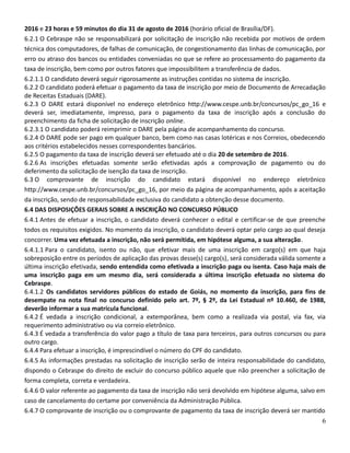 2016 e 23 horas e 59 minutos do dia 31 de agosto de 2016 (horário oficial de Brasília/DF).
6.2.1 O Cebraspe não se responsabilizará por solicitação de inscrição não recebida por motivos de ordem
técnica dos computadores, de falhas de comunicação, de congestionamento das linhas de comunicação, por
erro ou atraso dos bancos ou entidades conveniadas no que se refere ao processamento do pagamento da
taxa de inscrição, bem como por outros fatores que impossibilitem a transferência de dados.
6.2.1.1 O candidato deverá seguir rigorosamente as instruções contidas no sistema de inscrição.
6.2.2 O candidato poderá efetuar o pagamento da taxa de inscrição por meio de Documento de Arrecadação
de Receitas Estaduais (DARE).
6.2.3 O DARE estará disponível no endereço eletrônico http://www.cespe.unb.br/concursos/pc_go_16 e
deverá ser, imediatamente, impresso, para o pagamento da taxa de inscrição após a conclusão do
preenchimento da ficha de solicitação de inscrição online.
6.2.3.1 O candidato poderá reimprimir o DARE pela página de acompanhamento do concurso.
6.2.4 O DARE pode ser pago em qualquer banco, bem como nas casas lotéricas e nos Correios, obedecendo
aos critérios estabelecidos nesses correspondentes bancários.
6.2.5 O pagamento da taxa de inscrição deverá ser efetuado até o dia 20 de setembro de 2016.
6.2.6 As inscrições efetuadas somente serão efetivadas após a comprovação de pagamento ou do
deferimento da solicitação de isenção da taxa de inscrição.
6.3 O comprovante de inscrição do candidato estará disponível no endereço eletrônico
http://www.cespe.unb.br/concursos/pc_go_16, por meio da página de acompanhamento, após a aceitação
da inscrição, sendo de responsabilidade exclusiva do candidato a obtenção desse documento.
6.4 DAS DISPOSIÇÕES GERAIS SOBRE A INSCRIÇÃO NO CONCURSO PÚBLICO
6.4.1 Antes de efetuar a inscrição, o candidato deverá conhecer o edital e certificar-se de que preenche
todos os requisitos exigidos. No momento da inscrição, o candidato deverá optar pelo cargo ao qual deseja
concorrer. Uma vez efetuada a inscrição, não será permitida, em hipótese alguma, a sua alteração.
6.4.1.1 Para o candidato, isento ou não, que efetivar mais de uma inscrição em cargo(s) em que haja
sobreposição entre os períodos de aplicação das provas desse(s) cargo(s), será considerada válida somente a
última inscrição efetivada, sendo entendida como efetivada a inscrição paga ou isenta. Caso haja mais de
uma inscrição paga em um mesmo dia, será considerada a última inscrição efetuada no sistema do
Cebraspe.
6.4.1.2 Os candidatos servidores públicos do estado de Goiás, no momento da inscrição, para fins de
desempate na nota final no concurso definido pelo art. 7º, § 2º, da Lei Estadual nº 10.460, de 1988,
deverão informar a sua matrícula funcional.
6.4.2 É vedada a inscrição condicional, a extemporânea, bem como a realizada via postal, via fax, via
requerimento administrativo ou via correio eletrônico.
6.4.3 É vedada a transferência do valor pago a título de taxa para terceiros, para outros concursos ou para
outro cargo.
6.4.4 Para efetuar a inscrição, é imprescindível o número do CPF do candidato.
6.4.5 As informações prestadas na solicitação de inscrição serão de inteira responsabilidade do candidato,
dispondo o Cebraspe do direito de excluir do concurso público aquele que não preencher a solicitação de
forma completa, correta e verdadeira.
6.4.6 O valor referente ao pagamento da taxa de inscrição não será devolvido em hipótese alguma, salvo em
caso de cancelamento do certame por conveniência da Administração Pública.
6.4.7 O comprovante de inscrição ou o comprovante de pagamento da taxa de inscrição deverá ser mantido
6
 