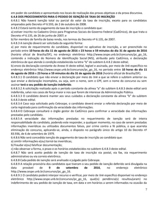 em poder do candidato e apresentado nos locais de realização das provas objetivas e da prova discursiva.
6.4.8 DOS PROCEDIMENTOS PARA O PEDIDO DE ISENÇÃO DE TAXA DE INSCRIÇÃO
6.4.8.1 Não haverá isenção total ou parcial do valor da taxa de inscrição, exceto para os candidatos
amparados pelo Decreto nº 6.593, de 2 de outubro de 2008.
6.4.8.2 Estará isento do pagamento da taxa de inscrição o candidato que:
a) estiver inscrito no Cadastro Único para Programas Sociais do Governo Federal (CadÚnico), de que trata o
Decreto nº 6.135, de 26 de junho de 2007; e
b) for membro de família de baixa renda, nos termos do Decreto nº 6.135, de 2007.
6.4.8.3 A isenção deverá ser solicitada da seguinte forma:
a) por meio de requerimento do candidato, disponível no aplicativo de inscrição, a ser preenchido no
período entre 10 horas do dia 11 de agosto de 2016 e 23 horas e 59 minutos do dia 31 de agosto de 2016
(horário oficial de Brasília/DF), no endereço eletrônico http://www.cespe.unb.br/concursos/pc_go_16,
contendo a indicação do Número de Identificação Social (NIS), atribuído pelo CadÚnico, e declaração
eletrônica de que atende à condição estabelecida na letra “b” do subitem 6.4.8.2 deste edital;
b) envio da declaração constante do Anexo III deste edital, legível e assinada, por meio de link específico no
endereço eletrônico http://www.cespe.unb.br/concursos/pc_go_16, no período entre 10 horas do dia 11
de agosto de 2016 e 23 horas e 59 minutos do dia 31 de agosto de 2016 (horário oficial de Brasília/DF).
6.4.8.3.1 O candidato que não enviar a declaração por meio do link a que se refere o subitem anterior ou
que enviar a declaração incompleta, ou seja, sem o nome, sem o CPF, sem o nome do concurso ou sem
assinar terá o seu pedido de isenção indeferido.
6.4.8.3.2 A solicitação realizada após o período constante da alínea “a” do subitem 6.4.8.3 deste edital será
indeferida, salvo nos casos de força maior e nos que forem de interesse da Administração Pública.
6.4.8.3.3 O candidato deverá manter aos seus cuidados a declaração constante da alínea “b” do subitem
6.4.8.3 deste edital.
6.4.8.3.4 Caso seja solicitado pelo Cebraspe, o candidato deverá enviar a referida declaração por meio de
carta registrada para confirmação da veracidade das informações.
6.4.8.4 O Cebraspe consultará o órgão gestor do CadÚnico para confirmar a veracidade das informações
prestadas pelo candidato.
6.4.8.5 A veracidade das informações prestadas no requerimento de isenção será de inteira
responsabilidade do candidato, podendo este responder, a qualquer momento, no caso de serem prestadas
informações inverídicas ou utilizados documentos falsos, por crime contra a fé pública, o que acarreta
eliminação do concurso, aplicando-se, ainda, o disposto no parágrafo único do artigo 10 do Decreto nº
83.936, de 6 de setembro de 1979.
6.4.8.6 Não será concedida isenção de pagamento de taxa de inscrição ao candidato que:
a) omitir informações e(ou) torná-las inverídicas;
b) fraudar e(ou) falsificar documentação;
c) não observar a forma, o prazo e os horários estabelecidos no subitem 6.4.8.3 deste edital.
6.4.8.7 Não será aceito pedido de isenção de taxa de inscrição via postal, via fax, via requerimento
administrativo ou via correio eletrônico.
6.4.8.8 Cada pedido de isenção será analisado e julgado pelo Cebraspe.
6.4.8.9 A relação provisória dos candidatos que tiveram o seu pedido de isenção deferido será divulgada na
data provável de 9 de setembro de 2016, no endereço eletrônico
http://www.cespe.unb.br/concursos/pc_go_16.
6.4.8.9.1 O candidato poderá interpor recurso e verificar, por meio de link específico disponível no endereço
eletrônico http://www.cespe.unb.br/concursos/pc_go_16, qual(is) pendência(s) resultou(aram) no
indeferimento de seu pedido de isenção de taxa, em data e em horários a serem informados na ocasião da
7
 