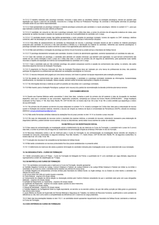14.13.3.2 O trabalho realizado pelo psicólogo nomeado, incluindo o sigilo sobre os resultados obtidos na avaliação psicológica, deverá ser pautado pela
legislação que regula o exercício da profissão, incluindo-se o Código de Ética do Profissional Psicólogo. As condutas e informações advindas do psicólogo
nomeado serão de sua inteira responsabilidade.
14.13.3.3 Será apresentado ao psicólogo nomeado o material psicológico produzido pelo candidato e o laudo psicológico, referido no subitem 9.7.1, para que
seja realizada a análise técnica pelo referido profissional.
14.13.3.4 O candidato, em conjunto ou não com o psicólogo nomeado, terá 3 (três) dias úteis, a contar do primeiro dia útil seguinte à abertura de vistas, para
apresentar as razões recursais a respeito da exposição de motivos da incompatibilidade do candidato com o cargo.
14.13.3.4.1 O candidato deverá constar nas razões apresentadas o nome completo do psicólogo nomeado, número de registro no CRP, endereço, telefone
comercial, além de declaração por escrito deste de que possui domínio das técnicas e instrumentos utilizados.
14.13.3.5 Para efeito de assessoramento do candidato na interposição de recurso, o psicólogo nomeado deverá se ater à análise do material psicológico
produzido pelo candidato no concurso e não será permitida a retirada ou a reprodução do material do candidato, referentes aos exames psicológicos. O
psicólogo nomeado terá acesso ao exame somente na data e hora agendadas para abertura de vista.
14.13.3.6 Não será admitida a nomeação de psicólogo que tenha vínculo funcional ou preste serviço a Secretaria de Defesa Social.
14.13.3.7 O psicólogo devidamente nomeado pelo candidato, durante o horário de atendimento agendado, somente representará um candidato de cada vez.
14.13.4 Caso não contrate um psicólogo, o candidato será atendido em sessão individual, que também será agendada, na qual tomará conhecimento das
razões de sua contra indicação e terá o prazo de 3 (três) dias úteis, a contar do primeiro dia útil seguinte ao atendimento, para apresentar suas razões
recursais a respeito da exposição de motivos da incompatibilidade do candidato com o cargo.
14.13.4.1 Caso o candidato opte por não contratar psicólogo, ele poderá comparecer sozinho à sessão de conhecimento das razões, no entanto, não serão
discutidos aspectos técnicos da Avaliação Psicológica.
14.13.5 O julgamento do Recurso interposto em face da Avaliação Psicológica deve ser realizado por uma banca de profissionais da área, não podendo
participar do julgamento os profissionais que efetuaram as avaliações psicológicas no Concurso.
14.13.5.1 O recurso interposto será julgado por uma banca revisora, com base no parecer da equipe responsável pela avaliação psicológica.
14.13.6 Na sessão de conhecimento das razões de não recomendação, o candidato e o psicólogo contratado receberão as informações, fundamentadas
cientificamente, do resultado da Avaliação. Nessa ocasião, também serão fornecidas explicações a respeito do processo.
14.13.7 As informações técnicas e relativas ao perfil só poderão ser discutidas com o psicólogo contratado.
14.13.8 Não haverá, para a Avaliação Psicológica, qualquer outro recurso e/ou pedido de reconsideração da decisão proferida pela banca revisora.
DOS EXAMES MÉDICOS
14.14 Quanto aos Exames Médicos serão concedidos 2 (dois) dias úteis, contados a partir do primeiro dia útil posterior à data de divulgação do resultado
específico, para que o candidato ou seu procurador, legalmente constituído, compareça ao Campus de Ensino Recife (CERE/ACIDES – antiga Acadepol)
localizada na Rua Tabira, nº 160, Boa Vista, Recife, PE, CEP 50.050-330, no horário das 8 às 12h e das 14 às 18h, e retire certidão que especifique o motivo
da sua eliminação.
14.14.1 No primeiro dia útil posterior ao término do prazo estipulado no subitem 14.14, iniciará a contagem de 3 (três) dias úteis para a interposição de recurso
quanto à Avaliação dos exames médicos, devendo o recurso ser dirigido ao Instituto de Apoio à Universidade de Pernambuco (IAUPE), através do endereço
eletrônico conupe.sdsdelegadospc@gmail.com .
14.14.2 Não serão fornecidas certidões relativas às avaliações fora do prazo previsto no item 14.14 ou durante o prazo recursal.
14.14.3 No caso de interposição de recursos contra o resultado dos exames médicos, a comissão de recursos, entendendo necessário para elaboração de
diagnóstico definitivo, poderá solicitar novos exames, clínicos ou laboratoriais, sendo estes novos exames às custas do candidato.
DA MATRÍCULA E DA INVESTIGAÇÃO SOCIAL
14.15 Nos casos de contraindicação na investigação social e indeferimento do ato de matrícula no Curso de Formação, o candidato terá o prazo de 5 (cinco)
dias úteis, a contar do primeiro dia útil seguinte ao recebimento da comunicação dirigida ao endereço informado no ato da inscrição.
14.16 Recursos interpostos contra o ato de matrícula para o Curso de Formação ou da contraindicação na Investigação Social deverão ser dirigidos à
Comissão do Concurso, protocolado no seguinte endereço: Rua São Geraldo, 111, Santo Amaro, CEP 50.040-020, Recife, PE, de segunda a sexta-feira, no
horário das 8 às 12h e das 14 às 18h.
14.17 A solução dos recursos é de competência da Secretaria de Defesa Social.
14.18 Não serão considerados os recursos protocolados fora dos prazos estabelecidos no presente edital.
14.18.1 O deferimento da matrícula não obsta a posterior eliminação do candidato motivada pela investigação social, que se estenderá até a sua nomeação.
15. DA SEGUNDA ETAPA – CURSO DE FORMAÇÃO
15.1 Serão convocados para a 2ª Etapa – Curso de Formação de Delegado de Polícia, a quantidade de 01 (um) candidato por vaga ofertada, seguindo-se
rigorosamente a ordem de classificação da 1ª Etapa.
15.2 DA MATRÍCULA NO CURSO DE FORMAÇÃO
15.2.1 Os candidatos convocados para a matrícula no Curso de Formação, deverão apresentar:
a) Certidão Negativa Criminal da Justiça, Comum Estadual e Federal, da Justiça Eleitoral e da Justiça Militar Estadual e Federal (se militar ou ex-militar o
candidato) do (s) local (is) onde o candidato tenha residido nos últimos 05 (cinco) anos;
b) Certidão Negativa de antecedentes criminais emitida pela Secretaria de Defesa Social, ou órgão análogo, do (s) Estado (s) onde residiu o candidato nos
últimos 05 (cinco) anos;
c) 05 (cinco) fotos 3X4 (três por quatro) iguais e recentes;
d) Título Eleitoral - original e 02 (duas) cópias;
e) Comprovante de votação da última eleição ou declaração emitida pelo Cartório Eleitoral competente de que o candidato está quite com suas obrigações
eleitorais – original e 02 (duas) cópias;
f) Certidão de Nascimento ou Casamento - original e 02 (duas) cópias;
g) Certificado de Reservista - original e 02 (duas) cópias, quando do sexo masculino;
h) CPF - original e 02 (duas) cópias;
i) Cédula de Identidade - original e 02 (duas) cópias;
j) Certidão Negativa da Corregedoria Geral ou órgão equivalente, se servidor ou ex-servidor público, de que não sofreu punição por falta grave ou gravíssima
nos últimos doze meses;
l) Laudo Médico do Núcleo de Supervisão de Perícias Médicas e Segurança do Trabalho, do Instituto de Recursos Humanos, qualificando-o como portador de
deficiência ou não, bem como sobre a compatibilidade da deficiência com o exercício do cargo pretendido.
15.2.2 Além das documentações listadas no item 15.2.1, os candidatos devem apresentar requerimento ao Secretário de Defesa Social, solicitando a matrícula
no Curso de Formação.
15.3 DOS CRITÉRIOS DO CURSO DE FORMAÇÃO
 