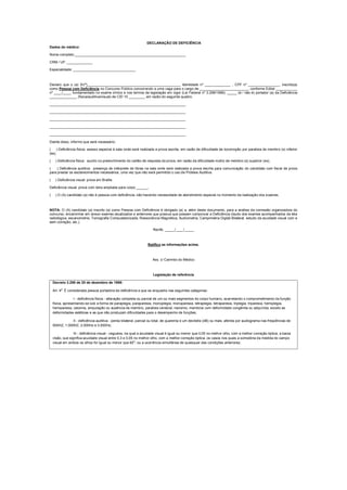 DECLARAÇÂO DE DEFICIÊNCIA
Dados do médico:
Nome completo _________________________________________________________
CRM / UF: _____________
Especialidade: ________________________________
Declaro que o (a) Sr(ª)________________________________________________ Identidade nº _____________ , CPF nº ________________, inscrito(a)
como Pessoa com Deficiência no Concurso Público concorrendo a uma vaga para o cargo de _________________________, conforme Edital ___________
nº ____/____, fundamentado no exame clínico e nos termos da legislação em vigor (Lei Federal nº 3.298/1999), _____ (é / não é) portador (a) da Deficiência
______________ (física/auditiva/visual) de CID 10 ________, em razão do seguinte quadro:
______________________________________________________________________
______________________________________________________________________
______________________________________________________________________
______________________________________________________________________
______________________________________________________________________
Diante disso, informo que será necessário:
( ) Deficiência física: acesso especial à sala onde será realizada a prova escrita, em razão de dificuldade de locomoção por paralisia de membro (s) inferior
(es).
( ) Deficiência física: auxílio no preenchimento do cartão de resposta da prova, em razão da dificuldade motriz de membro (s) superior (es).
( ) Deficiência auditiva: presença de intérprete de libras na sala onde será realizada a prova escrita para comunicação do candidato com fiscal de prova
para prestar os esclarecimentos necessários, uma vez que não será permitido o uso de Prótese Auditiva.
( ) Deficiência visual: prova em Braille.
Deficiência visual: prova com letra ampliada para corpo ______.
( ) O (A) candidato (a) não é pessoa com deficiência, não havendo necessidade de atendimento especial no momento da realização dos exames.
NOTA: O (A) candidato (a) inscrito (a) como Pessoa com Deficiência é obrigado (a) a, além deste documento, para a análise da comissão organizadora do
concurso, encaminhar em anexo exames atualizados e anteriores que possua que possam comprovar a Deficiência (laudo dos exames acompanhados da tela
radiológica, escanometria, Tomografia Computadorizada, Ressonância Magnética, Audiometria, Campimetria Digital Bilateral, estudo da acuidade visual com e
sem correção, etc.).
Recife, _____/____/_____
Ratifico as informações acima.
Ass. c/ Carimbo do Médico
Legislação de referência
Decreto 3.298 de 20 de dezembro de 1999:
Art. 4
o
É considerada pessoa portadora de deficiência a que se enquadra nas seguintes categorias:
I - deficiência física - alteração completa ou parcial de um ou mais segmentos do corpo humano, acarretando o comprometimento da função
física, apresentando-se sob a forma de paraplegia, paraparesia, monoplegia, monoparesia, tetraplegia, tetraparesia, triplegia, triparesia, hemiplegia,
hemiparesia, ostomia, amputação ou ausência de membro, paralisia cerebral, nanismo, membros com deformidade congênita ou adquirida, exceto as
deformidades estéticas e as que não produzam dificuldades para o desempenho de funções;
II - deficiência auditiva - perda bilateral, parcial ou total, de quarenta e um decibéis (dB) ou mais, aferida por audiograma nas freqüências de
500HZ, 1.000HZ, 2.000Hz e 3.000Hz;
III - deficiência visual - cegueira, na qual a acuidade visual é igual ou menor que 0,05 no melhor olho, com a melhor correção óptica; a baixa
visão, que significa acuidade visual entre 0,3 e 0,05 no melhor olho, com a melhor correção óptica; os casos nos quais a somatória da medida do campo
visual em ambos os olhos for igual ou menor que 60
o
; ou a ocorrência simultânea de quaisquer das condições anteriores;
 