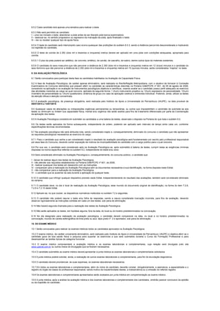 8.5.2 Cada candidato terá apenas uma tentativa para realizar o teste.
8.5.3 Não será permitido ao candidato:
I – uma vez iniciado o teste, abandonar a pista antes de ser liberado pela banca examinadora;
II – deslocar-se, no sentido progressivo ou regressivo da marcação da pista, após finalizado o teste;
III – dar ou receber qualquer tipo de ajuda física.
8.5.4 O teste do candidato será interrompido caso ocorra quaisquer das proibições do subitem 8.5.3, sendo a distância percorrida desconsiderada e implicando
na inaptidão do candidato.
8.5.5 O teste de corrida de 2.350 (dois mil e trezentos e cinquenta) metros deverá ser aplicado em uma pista com condições adequadas, apropriada para
corrida.
8.5.5.1 O piso da pista poderá ser asfáltico, de concreto, sintético, de carvão, de cascalho, de saibro, dentre outros tipos de materiais existentes.
8.5.6 O candidato do sexo masculino que não percorrer a distância de 2.350 (dois mil e trezentos e cinquenta) metros em 12 (doze) minutos e o candidato do
sexo feminino que não percorrer a distância de 2.350 (dois mil e trezentos e cinquenta) metros em 15 (quinze) minutos, serão considerados “inaptos” no teste.
9. DA AVALIAÇÃO PSICOLÓGICA
9.1 Serão convocados para participar desta fase os candidatos habilitados na Avaliação de Capacidade Física.
9.2 A fase de Avaliação Psicológica, de caráter apenas eliminatório, será realizada no Recife/Região Metropolitana, com o objetivo de fornecer à Comissão
Examinadora do Concurso elementos que possam aferir no candidato as características descritas na Portaria GAB/PCPE nº 601, de 09 de agosto de 2006,
consistindo na aplicação e na avaliação de instrumentos psicológicos objetivos e científicos, visando avaliar se o candidato possui perfil adequado ao exercício
das atividades inerentes ao cargo ao qual concorre, aplicada da seguinte forma: 1 (hum) instrumento projetivo ou 1(hum) expressivo de personalidade; 1(hum)
inventário de personalidade ou 1(hum) questionário; dinâmica de grupo (no caso de aplicação coletiva) e entrevista individual. Podendo, ainda, utilizar os testes
de atenção difusa e atenção concentrada.
9.3 A avaliação psicológica, de presença obrigatória, será realizada pelo Instituto de Apoio a Universidade de Pernambuco (IAUPE), na data provável de
09/07/2015 a 14/07/2015.
9.4 Quaisquer casos de alterações ou indisposições orgânicas permanentes ou temporárias, ou outros que impossibilitem o candidato de submeter-se aos
testes ou diminuam ou limitem sua capacidade física, mental e/ou orgânica não serão aceitos para fins de tratamento diferenciado por parte da Coordenação
da aplicação dos testes.
9.5 A Avaliação Psicológica consistirá em submeter os candidatos a uma bateria de testes, observado o disposto na Portaria de que trata o subitem 9.2.
9.6 Os testes serão aplicados de forma subsequente, independente de ordem, podendo ser aplicado sem intervalo de tempo entre cada um, conforme
especificações técnicas recomendadas.
9.7 Na avaliação psicológica não será atribuída nota, sendo considerado inapto e, consequentemente, eliminado do concurso o candidato que não apresentar
os requisitos psicológicos necessários ao exercício do cargo.
9.7.1 Para o candidato que venha a ser considerado inapto o resultado da avaliação psicológica será fundamentado por escrito pelo profissional responsável
por essa fase do Concurso, devendo conter exposição de motivos da incompatibilidade do candidato com o cargo público para o qual concorre.
9.8 Por sua vez, o candidato será considerado apto na Avaliação Psicológica se, após submetido à bateria de testes, cumprir todas as exigências mínimas
dispostas na norma específica referida no subitem 9.2, independente de idade e/ou sexo.
9.9 Será considerado eliminado na Avaliação Psicológica e, consequentemente, do concurso público, o candidato que:
I - deixar de realizar algum dos testes da Avaliação Psicológica;
II - não atender aos requisitos estabelecidos na Portaria GAB/PCPE nº 601, de 2006;
III - realizar quaisquer dos testes em desacordo com as instruções;
IV - comparecer para a realização da Avaliação Psicológica sem os documentos necessários à sua identificação, na forma disposta neste Edital;
V - não comparecer para a realização da Avaliação Psicológica;
VI - o candidato que se ausentar da sala durante a aplicação de qualquer teste.
9.10 O candidato que infringir qualquer dispositivo previsto neste Edital, independentemente do resultado das avaliações, também será considerado eliminado
do certame.
9.11 O candidato deve, no dia e local de realização da Avaliação Psicológica, estar munido do documento original de identificação, na forma do item 7.2.8,
7.2.9 e 7.2.10 deste Edital.
9.12 Aplicam-se, no que couber, os dispositivos normativos instituídos no subitem 7.2 e seguintes.
9.13 O candidato não poderá rasurar o teste e/ou folha de respostas, sendo a rasura considerada marcação incorreta, para fins de avaliação, devendo
observar rigorosamente as instruções contidas em cada um dos testes, sob pena de eliminação.
9.14 Não haverá segunda chamada para a realização dos testes da Avaliação Psicológica.
9.15 Não serão aplicados os testes, em hipótese alguma, fora da data, do local ou do horário predeterminados na convocação.
9.16 No dia designado para realização da avaliação psicológica, o candidato deverá comparecer na data, no local e no horário predeterminados na
convocação, munido de caneta esferográfica de tinta preta ou azul, lápis preto nº. 2 e apontador, sob pena de eliminação.
10. DO EXAME MÉDICO
10.1 Serão convocados para realizar os exames médicos todos os candidatos aprovados na Avaliação Psicológica.
10.2 O exame médico, de caráter unicamente eliminatório, será realizado pelo Instituto de Apoio à Universidade de Pernambuco (IAUPE) e objetiva aferir se o
candidato goza de boa saúde física e psíquica para suportar os exercícios a que será submetido durante o Curso de Formação Profissional e para
desempenhar as tarefas típicas da categoria funcional.
10.3 O exame médico compreenderá a avaliação médica e os exames laboratoriais e complementares, cuja relação será divulgada pelo site
www.upenet.com.br ou outros meios de divulgação que se fizerem necessários.
10.4 O candidato submetido ao exame médico deverá apresentar à junta médica os exames laboratoriais e complementares solicitados.
10.5 A junta médica poderá solicitar, ainda, a realização de outros exames laboratoriais e complementares, para fim de elucidação diagnóstica.
10.6 O candidato deverá providenciar, às suas expensas, os exames laboratoriais necessários.
10.7 Em todos os exames laboratoriais e complementares, além do nome do candidato, deverão constar, obrigatoriamente, a assinatura, a especialidade e o
registro do órgão de classe do profissional responsável, sendo motivo de inautenticidade destes, a inobservância ou a omissão do referido registro.
10.8 Os exames laboratoriais e complementares apresentados serão avaliados por junta médica em complementação ao exame médico.
10.9 A junta médica, após a análise da avaliação médica e dos exames laboratoriais e complementares dos candidatos, emitirão parecer conclusivo da aptidão
ou da inaptidão do candidato.
 