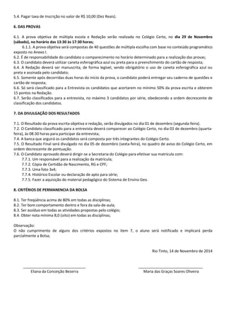 5.4. Pagar taxa de Inscrição no valor de R$ 10,00 (Dez Reais). 
6. DAS PROVAS 
6.1. A prova objetiva de múltipla escola e Redação serão realizada no Colégio Certo, no dia 29 de Novembro (sábado), no horário das 13:30 às 17:30 horas; 
6.1.1. A prova objetiva será compostas de 40 questões de múltipla escolha com base no conteúdo programático exposto no Anexo I. 
6.2. É de responsabilidade do candidato o comparecimento no horário determinado para a realização das provas; 
6.3. O candidato deverá utilizar caneta esferográfica azul ou preta para o preenchimento do cartão de resposta; 
6.4. A Redação deverá ser manuscrita, de forma legível, sendo obrigatório o uso de caneta esferográfica azul ou preta e assinada pelo candidato; 
6.5. Somente após decorridas duas horas do início da prova, o candidato poderá entregar seu caderno de questões e cartão de resposta; 
6.6. Só será classificado para a Entrevista os candidatos que acertarem no mínimo 50% da prova escrita e obterem 15 pontos na Redação. 
6.7. Serão classificados para a entrevista, no máximo 3 candidatos por série, obedecendo a ordem decrescente de classificação dos candidatos. 
7. DA DIVULGAÇÃO DOS RESULTADOS 
7.1. O Resultado da prova escrita objetiva e redação, serão divulgados no dia 01 de dezembro (segunda-feira). 
7.2. O Candidato classificado para a entrevista deverá comparecer ao Colégio Certo, no dia 03 de dezembro (quarta- feira), às 08:30 horas para participar da entrevista; 
7.4. A banca que arguirá os candidatos será composta por três integrantes do Colégio Certo. 
7.5. O Resultado Final será divulgado no dia 05 de dezembro (sexta-feira), no quadro de aviso do Colégio Certo, em ordem decrescente de pontuação. 
7.6. O Candidato aprovado deverá dirigir-se a Secretaria do Colégio para efetivar sua matrícula com: 
7.7.1. Um responsável para a realização da matrícula; 
7.7.2. Cópia de Certidão de Nascimento, RG e CPF; 
7.7.3. Uma foto 3x4; 
7.7.4. Histórico Escolar ou declaração de apto para série; 
7.7.5. Fazer a aquisição do material pedagógico do Sistema de Ensino Geo. 
8. CRITÉRIOS DE PERMANENCIA DA BOLSA 
8.1. Ter freqüência acima de 80% em todas as disciplinas; 
8.2. Ter bom comportamento dentro e fora da sala-de-aula; 
8.3. Ser assíduo em todas as atividades propostas pelo colégio; 
8.4. Obter nota mínima 8,0 (oito) em todas as disciplinas; 
Observação: 
O não cumprimento de alguns dos critérios expostos no item 7, o aluno será notificado e implicará perda parcialmente a Bolsa; 
Rio Tinto, 14 de Novembro de 2014 
______________________________ _______________________________ 
Eliana da Conceição Bezerra Maria das Graças Soares Oliveira 
 