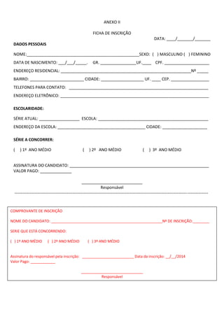 ANEXO II 
FICHA DE INSCRIÇÃO 
DATA: ____/_______/_______ 
DADOS PESSOAIS 
NOME:__________________________________________________SEXO: ( ) MASCULINO ( ) FEMININO DATA DE NASCIMENTO: ___/___/_____. GR. ________________UF.____ CPF. ____________________ 
ENDEREÇO RESIDENCIAL: __________________________________________________________Nº _____ 
BAIRRO: ________________________ CIDADE: ___________________ UF. ____ CEP. _________________ 
TELEFONES PARA CONTATO: ______________________________________________________________ 
ENDEREÇO ELETRÔNICO: __________________________________________________________________ 
ESCOLARIDADE: 
SÉRIE ATUAL: __________________ ESCOLA: _________________________________________________ 
ENDEREÇO DA ESCOLA: _______________________________________ CIDADE: ____________________ 
SÉRIE A CONCORRER: 
( ) 1º ANO MÉDIO ( ) 2º ANO MÉDIO ( ) 3º ANO MÉDIO 
ASSINATURA DO CANDIDATO: ______________________________________________________________ 
VALOR PAGO: ______________ 
___________________________ 
Responsável 
-------------------------------------------------------------------------------------------------------------------------------------------- 
COMPRO 
COMPROVANTE DE INSCRIÇÃO 
NOME DO CANDIDATO: ______________________________________________________Nº DE INSCRIÇÃO:________ 
SERIE QUE ESTÁ CONCORRENDO: 
( ) 1º ANO MÉDIO ( ) 2º ANO MÉDIO ( ) 3º ANO MÉDIO 
Assinatura do responsável pela inscrição: _________________________ Data da inscrição: __/__/2014 
Valor Pago: ____________ 
______________________________ 
Responsável 