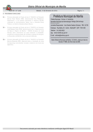 AnoAnoAnoAno VIIVIIVIIVII • nº• nº• nº• nº 1631631631638888 SSSSábadoábadoábadoábado,,,, 11113333 de fevereirode fevereirode fevereirode fevereiro de 2016de 2016de 2016de 2016 Página:Página:Página:Página:
DDDDooooccccuuuummmmeeeennnnttttoooo aaaassssssssiiiinnnnaaaaddddoooo ppppoooorrrr mmmmeeeeiiiioooo eeeelllleeeettttrrrrôôôônnnniiiiccccoooo mmmmeeeeddddiiiiaaaannnntttteeee cccceeeerrrrttttiiiiffffiiiiccccaaaaççççããããoooo ddddiiiiggggiiiittttaaaallll IIIICCCCPPPP----BBBBrrrraaaassssiiiillll
11111111
IIIIIIII ---- PROCESSOS CONCLUSOSPROCESSOS CONCLUSOSPROCESSOS CONCLUSOSPROCESSOS CONCLUSOS
00001111 –––– Primeira discussão do Projeto de Lei nº 136/2015, do Vereador
Herval Rosa Seabra (PSB), denominando Rua Waldomiro
Nascimento, a via publica perimetral à Rodovia SP-294,
originada no entroncamento desta, com a Avenida Etore
Tiveron, no Distrito Industrial Santo Barion.
02020202 –––– Primeira discussão do Projeto de Lei nº 138/2015, do Vereador
José Bassiga Goda (PHS), determinando que o Departamento
de Água e Esgoto de Marília – DAEM divulgue em suas
faturas, texto informativo ao qual incentive a sociedade,
através da conscientização de combate a doença da dengue,
no Município de Marília, e dá outras providências.
03030303 –––– Primeira discussão do Projeto de Lei nº 140/2015, do Vereador
Marcos Rezende (PSD), dispondo sobre a instalação de itens
de segurança nas escadas, rampas e ressaltos nos locais que
especifica.
 