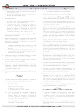 AnoAnoAnoAno VIIVIIVIIVII • nº• nº• nº• nº 1631631631638888 SSSSábadoábadoábadoábado,,,, 11113333 de fevereirode fevereirode fevereirode fevereiro de 2016de 2016de 2016de 2016 Página:Página:Página:Página:
DDDDooooccccuuuummmmeeeennnnttttoooo aaaassssssssiiiinnnnaaaaddddoooo ppppoooorrrr mmmmeeeeiiiioooo eeeelllleeeettttrrrrôôôônnnniiiiccccoooo mmmmeeeeddddiiiiaaaannnntttteeee cccceeeerrrrttttiiiiffffiiiiccccaaaaççççããããoooo ddddiiiiggggiiiittttaaaallll IIIICCCCPPPP----BBBBrrrraaaassssiiiillll
5555
a) pessoalmente, de acordo com o procedimento estabelecido
no item 4 deste Capítulo.
b) por meio de procuração, de acordo com o procedimento
estabelecido no item 5 deste Capítulo.
3. Só poderá inscrever-se:
a) o candidato que estiver frequentando graduação em
Pedagogia, a partir do 2º semestre de curso;
b) o candidato que estiver frequentando graduação em
Ciências da Computação, Sistemas de Informação,
Tecnologia em Informática para a Gestão de Negócios,
Análise de Sistemas e Tecnologias da Informação,
Tecnologia em Redes de Computadores, Tecnologia em
Processamento de Dados, a partir do 2º ano de curso.
4. Para inscrever-se o candidato deverá comparecer ao CIEE e
preencher a ficha de inscrição;
5. Será permitida a inscrição por procuração, mediante entrega do
original do instrumento, acompanhado de cópias dos
documentos de identidade do candidato e do procurador,
devidamente autenticadas.
5.1. Deverá ser apresentada uma procuração para cada
candidato, que ficará retida e anexada à ficha de
inscrição.
5.2. O candidato inscrito por procuração assumirá total
responsabilidade pelas informações prestadas pelo seu
procurador na ficha de inscrição.
6. Não será aceito pedido de inscrição por via postal, fax, e-mail ou
qualquer outro meio que não os previstos neste Edital.
7. Não serão aceitos pedidos de inscrição que não atenderem
rigorosamente às disposições deste Edital.
8. Será de inteira responsabilidade do candidato acompanhar os
comunicados e os editais a serem publicados no Diário Oficial
do Município de Marília e afixados no quadro de avisos da
Prefeitura Municipal de Marília.
9. O candidato deverá manter seu endereço atualizado junto ao
CIEE.
CAPÍTULOCAPÍTULOCAPÍTULOCAPÍTULO IIIIVVVV
DA PROVADA PROVADA PROVADA PROVA
1. O Processo Seletivo será realizado mediante a aplicação de
prova escrita, com questões de múltipla escolha, sendo:
1.1. Curso de Pedagogia:
a) Português: 10 (dez) questões
b) Matemática: 10 (dez) questões
c) Conhecimentos Gerais: 10 (dez) questões
1.2. Cursos de Ciências da Computação, Sistemas de
Informação, Tecnologia em Informática para a Gestão de
Negócios, Análise de Sistemas e Tecnologias da
Informação, Tecnologia em Redes de Computadores,
Tecnologia em Processamento de Dados:
a) Português: 10 (dez) questões
b) Matemática: 10 (dez) questões
c) Conhecimentos Específicos: 10 (dez) questões
2. O Conteúdo Programático consta do Anexo II deste Edital.
3. A prova será aplicada no dia 07070707 dededede marçomarçomarçomarço de 201de 201de 201de 2016666, em local e
horário a serem divulgados oportunamente, por meio de Edital.
4. Só será admitido à sala de prova o candidato que comparecer
munido de sua cédula de identidade original (RG) com foto e
caneta esferográfica azul ou preta.
5. Na falta da cédula de identidade original (RG) poderá ser
admitido na sala de prova o candidato que apresentar um dos
seguintes documentos: Carteira de Trabalho e Previdência
Social, Carteira expedida por órgão de classe, Certificado Militar
ou Carteira Nacional de Habilitação, todos obrigatoriamente
com foto e desde que permitam, com clareza, a identificação do
candidato. Não serão aceitos quaisquer outros documentos
além dos acima especificados.
6. O tempo de duração da prova será de 3 (três) horas, já incluído o
tempo para preenchimento da folha de respostas.
7. A prova será individual, não sendo permitida a comunicação
com outro candidato. Reserva-se, ao CIEE, o direito de retirar do
local e eliminar do restante da prova o candidato cujo
comportamento for considerado inadequado, bem como tomar
medidas necessárias para resguardar a execução individual e
correta da prova.
8. Durante a aplicação da prova não serão permitidas consultas
bibliográficas de qualquer espécie e nem a utilização de livros,
notas, impressos, calculadora, celulares e aparelhos eletrônicos,
bem como qualquer material que não seja o estritamente
necessário para a realização da prova.
9. O candidato não poderá ausentar-se da sala da prova, salvo em
caso de extrema necessidade e desde que acompanhado por
fiscal credenciado e autorizado pelo Fiscal da Sala.
10. Não serão computadas as questões não respondidas, as que
contenham rasuras, as que tenham sido respondidas a lápis e as
que contenham mais de uma alternativa assinalada.
11. Não haverá, em nenhuma hipótese, segunda chamada para a
realização da prova, sendo que os candidatos deverão
comparecer com, no mínimo, 30 (trinta) minutos de
antecedência do horário estabelecido para o início da prova,
após o qual os portões serão fechados, não sendo permitida a
entrada de candidatos retardatários.
12. O candidato que não comparecer à aplicação da prova será
automaticamente excluído do Processo Seletivo.
CAPÍTULO VCAPÍTULO VCAPÍTULO VCAPÍTULO V
DO JULGAMENTO, DA HABILITAÇÃO E DA CLASSIFICAÇÃODO JULGAMENTO, DA HABILITAÇÃO E DA CLASSIFICAÇÃODO JULGAMENTO, DA HABILITAÇÃO E DA CLASSIFICAÇÃODO JULGAMENTO, DA HABILITAÇÃO E DA CLASSIFICAÇÃO
1. A prova será avaliada de 0 (zero) a 100 (cem) pontos, sendo
dividido da seguinte forma: 50 (cinquenta) pontos para
Português, 25 (vinte e cinco) pontos para Matemática e 25
(vinte e cinco) pontos para Conhecimentos Gerais/Específicos,
com caráter classificatório.
2. Os candidatos habilitados serão classificados por ordem
decrescente, de acordo com o total de pontos obtidos na lista de
classificação.
 