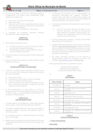 AnoAnoAnoAno VIIVIIVIIVII • nº• nº• nº• nº 1631631631638888 SSSSábadoábadoábadoábado,,,, 11113333 de fevereirode fevereirode fevereirode fevereiro de 2016de 2016de 2016de 2016 Página:Página:Página:Página:
DDDDooooccccuuuummmmeeeennnnttttoooo aaaassssssssiiiinnnnaaaaddddoooo ppppoooorrrr mmmmeeeeiiiioooo eeeelllleeeettttrrrrôôôônnnniiiiccccoooo mmmmeeeeddddiiiiaaaannnntttteeee cccceeeerrrrttttiiiiffffiiiiccccaaaaççççããããoooo ddddiiiiggggiiiittttaaaallll IIIICCCCPPPP----BBBBrrrraaaassssiiiillll
6666
3. Em caso de igualdade na nota final, o desempate obedecerá,
sucessivamente, aos critérios abaixo estabelecidos, tendo
preferência o candidato que:
a) obtiver maior nota na prova de Português;
b) possuir maior idade;
c) contar com maior número de dependentes (filhos menores
de 18 anos que não possuam renda própria, filhos inválidos
ou mentalmente incapazes);
d) for casado, viúvo ou convivente em união estável.
4. A contratação dos candidatos habilitados obedecerá
rigorosamente à ordem de classificação.
CAPÍTULO VCAPÍTULO VCAPÍTULO VCAPÍTULO VIIII
DOS RECURSOSDOS RECURSOSDOS RECURSOSDOS RECURSOS
1. Serão cabíveis os seguintes recursos:
a) do gabarito da prova, no prazo de 2 (dois) dias úteis, a
contar da data da respectiva publicação;
b) da classificação, no prazo de 2 (dois) dias úteis, a contar
da data da respectiva publicação.
2. Os recursos deverão ser protocolizados na Prefeitura Municipal
de Marília.
3. Caberá à Comissão Organizadora do Processo Seletivo a análise
e decisão dos recursos.
CAPÍTULO VICAPÍTULO VICAPÍTULO VICAPÍTULO VIIIII
DOS REQUISITOS PARA A CONTRATAÇÃODOS REQUISITOS PARA A CONTRATAÇÃODOS REQUISITOS PARA A CONTRATAÇÃODOS REQUISITOS PARA A CONTRATAÇÃO
1. Convocado, o candidato deverá comparecer ao CIEE no prazo
de 5 (cinco) dias úteis e apresentar os seguintes documentos
para a sua contratação:
a) cópia do RG e do CPF;
b) declaração de matrícula escolar, original e atualizada;
c) carteira de trabalho e previdência social;
d) número da conta corrente, aberta exclusivamente junto ao
Banco do Brasil S/A, destinada ao recebimento da bolsa
mensal e do auxílio-transporte.
2. O não comparecimento no prazo fixado ou a falta de
apresentação dos documentos necessários implicarão na perda
do direito à vaga e na impossibilidade de aproveitamento do
candidato no Processo Seletivo.
CAPÍTULO VIICAPÍTULO VIICAPÍTULO VIICAPÍTULO VIIIIII
DAS DISPOSIÇÕES FINAISDAS DISPOSIÇÕES FINAISDAS DISPOSIÇÕES FINAISDAS DISPOSIÇÕES FINAIS
1. O processo seletivo terá validade de 12 (doze) meses, podendo
ser prorrogado a critério da Prefeitura Municipal de Marília.
2. A duração do estágio será de até 2 (dois) anos, observadas as
disposições especiais constantes das legislações federal e
municipal vigentes.
3. Por necessidade do serviço, o estagiário poderá ser remanejado
para outras unidades.
4. Mediante prévia e expressa autorização da Secretaria Municipal
da Educação, poderá haver permuta de local de estágio entre
estagiários.
5. A inexatidão das afirmativas e/ou as irregularidades nos
documentos apresentados pelo candidato, verificados a
qualquer tempo, acarretarão a nulidade da sua inscrição e de
eventual contratação, sem prejuízo das demais medidas de
ordem administrativa, civil e criminal cabíveis.
6. O Cronograma das etapas do Processo Seletivo consta do Anexo
I deste Edital.
6.1. A critério da Prefeitura Municipal de Marília e/ou do
CIEE, por justo motivo, as datas e/ou os horários das
etapas poderão ser alteradas, mediante Edital a ser
publicado com a antecedência mínima de 2 (dois) dias
da data prevista no Cronograma.
7. Os casos omissos serão analisados e decididos pela Comissão
Organizadora do Processo Seletivo.
8. O presente Edital será publicado no Diário Oficial do Município
de Marília (diariooficial.marilia.sp.gov.br) e afixado no quadro de
avisos da Prefeitura Municipal de Marília (instalado no andar
térreo do Paço Municipal - Rua Bahia nº 40, Centro), sendo essas
as formas oficiais de comunicação dos atos do Processo Seletivo
para todos os efeitos legais.
9. Em caráter meramente informativo, os atos relativos ao
Processo Seletivo poderão ser divulgados via Internet, nos
endereços: www.marilia.sp.gov.br e www.ciee.org.br.
Prefeitura Municipal de Marília, 12 de fevereiro de 2016.
RODRIGO ZOTTI DE ARAÚJO
Responsável pelo expediente da
Secretaria Municipal da Administração
jcs
AAAANEXO INEXO INEXO INEXO I
CRONOGRAMACRONOGRAMACRONOGRAMACRONOGRAMA
DataDataDataDatas / Períodoss / Períodoss / Períodoss / Períodos EtapasEtapasEtapasEtapas
22 a 26.02.16 Inscrições
01.03.16
Divulgação das eventuais inscrições
indeferidas
07.03.16 Aplicação da prova
08.03.16 Publicação do gabarito da prova
09 e 10.03.16 Interposição de recursos
21.03.16
Publicação do resultado de recursos e
classificação
22 e 23.03.16 Interposição de recursos
25.03.16
Publicação do resultado de recursos e
resultado final
ANEXO IIANEXO IIANEXO IIANEXO II
CONTEÚDO PROGRAMÁTICOCONTEÚDO PROGRAMÁTICOCONTEÚDO PROGRAMÁTICOCONTEÚDO PROGRAMÁTICO
IIII ---- CURSO DECURSO DECURSO DECURSO DE PEDAGOGIA:PEDAGOGIA:PEDAGOGIA:PEDAGOGIA:
PORTUGUÊSPORTUGUÊSPORTUGUÊSPORTUGUÊS
 