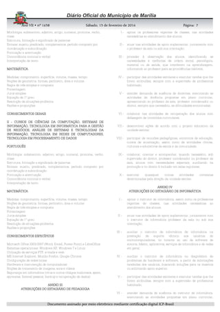 AnoAnoAnoAno VIIVIIVIIVII • nº• nº• nº• nº 1631631631638888 SSSSábadoábadoábadoábado,,,, 11113333 de fevereirode fevereirode fevereirode fevereiro de 2016de 2016de 2016de 2016 Página:Página:Página:Página:
DDDDooooccccuuuummmmeeeennnnttttoooo aaaassssssssiiiinnnnaaaaddddoooo ppppoooorrrr mmmmeeeeiiiioooo eeeelllleeeettttrrrrôôôônnnniiiiccccoooo mmmmeeeeddddiiiiaaaannnntttteeee cccceeeerrrrttttiiiiffffiiiiccccaaaaççççããããoooo ddddiiiiggggiiiittttaaaallll IIIICCCCPPPP----BBBBrrrraaaassssiiiillll
7777
Morfologia: substantivo, adjetivo, artigo, numeral, pronome, verbo,
crase
Estrutura, formação e significado de palavras
Sintaxe: sujeito, predicado, complementos, período composto por
coordenação e subordinação
Pontuação e acentuação
Concordância nominal e verbal
Interpretação de texto
MATEMÁTICAMATEMÁTICAMATEMÁTICAMATEMÁTICA
Medidas: comprimento, superfície, volume, massa, tempo
Noções de geometria: formas, perímetro, área e volume
Regra de três simples e composta
Porcentagem
Juros simples
Equação de 1º grau
Resolução de situações-problema
Razões e proporções
CONHECIMENTOS GERAISCONHECIMENTOS GERAISCONHECIMENTOS GERAISCONHECIMENTOS GERAIS
IIIIIIII ---- CURSOCURSOCURSOCURSOS DE CIÊNCIAS DA COMPUTAÇÃO, SISTEMAS DES DE CIÊNCIAS DA COMPUTAÇÃO, SISTEMAS DES DE CIÊNCIAS DA COMPUTAÇÃO, SISTEMAS DES DE CIÊNCIAS DA COMPUTAÇÃO, SISTEMAS DE
INFORMAÇÃO, TECNOLOGIA EM INFORMÁTICA PARA A GESTÃOINFORMAÇÃO, TECNOLOGIA EM INFORMÁTICA PARA A GESTÃOINFORMAÇÃO, TECNOLOGIA EM INFORMÁTICA PARA A GESTÃOINFORMAÇÃO, TECNOLOGIA EM INFORMÁTICA PARA A GESTÃO
DE NEGÓCIOS,DE NEGÓCIOS,DE NEGÓCIOS,DE NEGÓCIOS, ANÁLISE DE SISTEMAS E TECNOLOGIAS DAANÁLISE DE SISTEMAS E TECNOLOGIAS DAANÁLISE DE SISTEMAS E TECNOLOGIAS DAANÁLISE DE SISTEMAS E TECNOLOGIAS DA
INFORMAÇÃO,INFORMAÇÃO,INFORMAÇÃO,INFORMAÇÃO, TECNOLOGIA EM REDES DE COMPUTADORES,TECNOLOGIA EM REDES DE COMPUTADORES,TECNOLOGIA EM REDES DE COMPUTADORES,TECNOLOGIA EM REDES DE COMPUTADORES,
TECNOLOGIA EM PROCESSAMENTO DE DADOSTECNOLOGIA EM PROCESSAMENTO DE DADOSTECNOLOGIA EM PROCESSAMENTO DE DADOSTECNOLOGIA EM PROCESSAMENTO DE DADOS
PORTUGUÊSPORTUGUÊSPORTUGUÊSPORTUGUÊS
Morfologia: substantivo, adjetivo, artigo, numeral, pronome, verbo,
crase
Estrutura, formação e significado de palavras
Sintaxe: sujeito, predicado, complementos, período composto por
coordenação e subordinação
Pontuação e acentuação
Concordância nominal e verbal
Interpretação de texto
MATEMÁTICAMATEMÁTICAMATEMÁTICAMATEMÁTICA
Medidas: comprimento, superfície, volume, massa, tempo
Noções de geometria: formas, perímetro, área e volume
Regra de três simples e composta
Porcentagem
Juros simples
Equação de 1º grau
Resolução de situações-problema
Razões e proporções
CONHECIMENTOS ESPECÍFICOSCONHECIMENTOS ESPECÍFICOSCONHECIMENTOS ESPECÍFICOSCONHECIMENTOS ESPECÍFICOS
Microsoft Office 2003/2007 (Word, Excell, Power Point) e LibreOffice
Sistemas operacionais: Windows XP, Windows 7 e Linux
Utilização de serviços FTP, e-mails e web
MS Internet Explorer, Mozilla Firefox, Google Chrome
Configuração de redes locais
Hardware e manutenção de computadores
Noções de tratamento de imagens, sons e vídeos
Segurança em informática (vírus e outros códigos maliciosos, spam,
spywares, firewall pessoal, backup e recuperação de dados)
AAAANEXO IIINEXO IIINEXO IIINEXO III
ATRIATRIATRIATRIBUIÇÕES DO ESTAGIÁRIOBUIÇÕES DO ESTAGIÁRIOBUIÇÕES DO ESTAGIÁRIOBUIÇÕES DO ESTAGIÁRIO DE PEDAGOGIADE PEDAGOGIADE PEDAGOGIADE PEDAGOGIA
I - apoiar os professores regentes de classes, nas atividades
necessárias ao atendimento dos alunos;
II - atuar nas atividades de apoio suplementar, juntamente com
o professor da sala ou sob sua orientação;
III - proceder à observação dos alunos, identificando as
necessidades e carências de ordem social, psicológica,
material ou de saúde, que interferem na aprendizagem,
informando ao professor para as providências cabíveis;
IV - participar das atividades escolares e executar tarefas que lhe
forem atribuídas, sempre com a supervisão de profissional
habilitado;
V - atender demanda de ausência de docentes, executando as
atividades de docência propostas em plano curricular,
apresentando ao professor da sala, professor coordenador ou
diretor, sempre que necessário, as dificuldades encontradas;
VI - colaborar nas atividades de recuperação dos alunos com
defasagem de conteúdos curriculares;
VII - desenvolver ações de acordo com o projeto educativo da
unidade escolar;
VIII - participar de reuniões pedagógicas, encontros de educação,
cursos de atualização, assim como de atividades cívicas,
culturais e educativas da escola e da comunidade;
IX - colaborar, orientar e acompanhar, quando necessário, sob
supervisão do diretor, professor coordenador ou professor da
sala, alunos com necessidades especiais, auxiliando na
promoção e no direito à inclusão em salas regulares;
X - executar quaisquer outras atividades correlatas
determinadas pela direção da unidade escolar.
ANEXO IVANEXO IVANEXO IVANEXO IV
ATRIBUIÇÕES DO ESTAGIÁRIO DE INFORMÁTICAATRIBUIÇÕES DO ESTAGIÁRIO DE INFORMÁTICAATRIBUIÇÕES DO ESTAGIÁRIO DE INFORMÁTICAATRIBUIÇÕES DO ESTAGIÁRIO DE INFORMÁTICA
I - apoiar o instrutor de informática, assim como os professores
regentes de classes, nas atividades necessárias ao
atendimento dos alunos;
II - atuar nas atividades de apoio suplementar, juntamente com
o instrutor de informática professor da sala ou sob sua
orientação;
III - auxiliar o instrutor de informática de informática na
prestação de suporte técnico aos usuários de
microcomputadores, no tocante ao uso de software de
autoria, básico, aplicativos, serviços de informática e de redes
em geral;
IV - auxiliar o instrutor de informática no diagnóstico de
problemas de hardware e software, a partir de solicitações
recebidas dos usuários, buscando soluções para os mesmos
ou solicitando apoio superior;
V - participar das atividades escolares e executar tarefas que lhe
forem atribuídas, sempre com a supervisão de profissional
habilitado;
VI - atender demanda de ausência do instrutor de informática,
executando as atividades propostas em plano curricular,
 