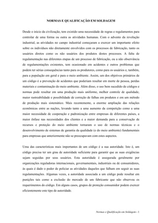 NORMAS E QUALIFICAÇÃO EM SOLDAGEM


Desde o início da civilização, tem existido uma necessidade de regras e regulamentos para
controlar de uma forma ou outra as atividades humanas. Com o advento da revolução
industrial, as atividades no campo industrial começaram a exercer um importante efeito
sobre os indivíduos não diretamente envolvidos com os processos de fabricação, tanto os
usuários diretos como os não usuários dos produtos destes processos. A falta de
regulamentação nas diferentes etapas de um processo de fabricação, ou a não observância
de regulamentações existentes, tem ocasionado em acidentes e outros problemas que
podem ter sérias consequências tanto para os produtores, como para os usuários e, também,
para a população em geral e para o meio ambiente. Assim, um dos objetivos primários de
um código é a prevenção de acidentes que poderiam resultar em morte de pessoa, perdas
materiais e contaminação do meio ambiente. Além disso, o uso bem sucedido de códigos e
normas pode resultar em uma produção mais uniforme, melhor controle de qualidade,
maior rastreabilidade e possibilidade de correção de falhas em produtos e em um método
de produção mais sistemático. Mais recentemente, a enorme ampliação das relações
econômicas entre as nações, levando tanto a uma aumento da competição como a uma
maior necessidade de cooperação e padronização entre empresas de diferentes países, a
maior ênfase nas necessidades dos clientes e a maior demanda para a conservação de
recursos e proteção do meio ambiente tornaram o uso de normas técnicas e o
desenvolvimento de sistemas de garantia da qualidade (e do meio ambiente) fundamentais
para empresas que anteriormente não se preocupavam com estes aspectos.


Uma das características mais importantes de um código é a sua autoridade. Isto é, um
código precisa ter um grau de autoridade suficiente para garantir que as suas exigências
sejam seguidas por seus usuários. Esta autoridade é assegurada geralmente por
organizações reguladoras internacionais, governamentais, industriais ou de consumidores,
às quais é dado o poder de policiar as atividades daqueles que falham em seguir as suas
regulamentações. Algumas vezes, a autoridade associada a um código pode resultar em
punições tais como a exclusão do mercado de um fabricante que não observou os
requerimentos do código. Em alguns casos, grupos de proteção consumidor podem exercer
eficientemente este tipo de autoridade.




                                                        Normas e Qualificação em Soldagem - 1
 