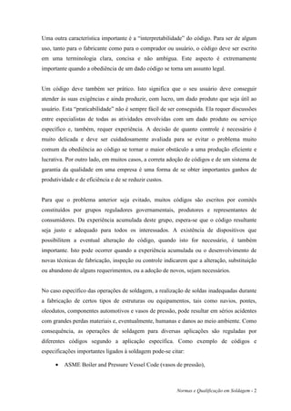 Uma outra característica importante é a “interpretabilidade” do código. Para ser de algum
uso, tanto para o fabricante como para o comprador ou usuário, o código deve ser escrito
em uma terminologia clara, concisa e não ambígua. Este aspecto é extremamente
importante quando a obediência de um dado código se torna um assunto legal.


Um código deve também ser prático. Isto significa que o seu usuário deve conseguir
atender às suas exigências e ainda produzir, com lucro, um dado produto que seja útil ao
usuário. Esta “praticabilidade” não é sempre fácil de ser conseguida. Ela requer discussões
entre especialistas de todas as atividades envolvidas com um dado produto ou serviço
específico e, também, requer experiência. A decisão de quanto controle é necessário é
muito delicada e deve ser cuidadosamente avaliada para se evitar o problema muito
comum da obediência ao código se tornar o maior obstáculo a uma produção eficiente e
lucrativa. Por outro lado, em muitos casos, a correta adoção de códigos e de um sistema de
garantia da qualidade em uma empresa é uma forma de se obter importantes ganhos de
produtividade e de eficiência e de se reduzir custos.


Para que o problema anterior seja evitado, muitos códigos são escritos por comitês
constituídos por grupos reguladores governamentais, produtores e representantes de
consumidores. Da experiência acumulada deste grupo, espera-se que o código resultante
seja justo e adequado para todos os interessados. A existência de dispositivos que
possibilitem a eventual alteração do código, quando isto for necessário, é também
importante. Isto pode ocorrer quando a experiência acumulada ou o desenvolvimento de
novas técnicas de fabricação, inspeção ou controle indicarem que a alteração, substituição
ou abandono de alguns requerimentos, ou a adoção de novos, sejam necessários.


No caso específico das operações de soldagem, a realização de soldas inadequadas durante
a fabricação de certos tipos de estruturas ou equipamentos, tais como navios, pontes,
oleodutos, componentes automotivos e vasos de pressão, pode resultar em sérios acidentes
com grandes perdas materiais e, eventualmente, humanas e danos ao meio ambiente. Como
consequência, as operações de soldagem para diversas aplicações são reguladas por
diferentes códigos segundo a aplicação específica. Como exemplo de códigos e
especificações importantes ligados à soldagem pode-se citar:

      •   ASME Boiler and Pressure Vessel Code (vasos de pressão),



                                                         Normas e Qualificação em Soldagem - 2
 