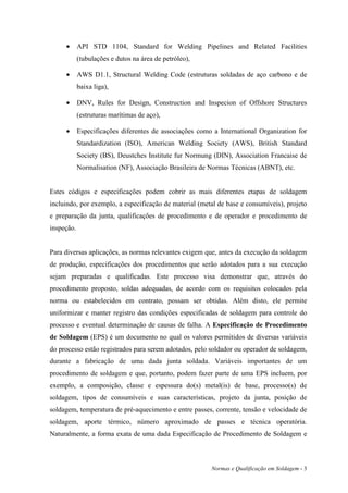•      API STD 1104, Standard for Welding Pipelines and Related Facilities
            (tubulações e dutos na área de petróleo),

     •      AWS D1.1, Structural Welding Code (estruturas soldadas de aço carbono e de
            baixa liga),

     •      DNV, Rules for Design, Construction and Inspecion of Offshore Structures
            (estruturas marítimas de aço),

     •      Especificações diferentes de associações como a International Organization for
            Standardization (ISO), American Welding Society (AWS), British Standard
            Society (BS), Deustches Institute fur Normung (DIN), Association Francaise de
            Normalisation (NF), Associação Brasileira de Normas Técnicas (ABNT), etc.


Estes códigos e especificações podem cobrir as mais diferentes etapas de soldagem
incluindo, por exemplo, a especificação de material (metal de base e consumíveis), projeto
e preparação da junta, qualificações de procedimento e de operador e procedimento de
inspeção.


Para diversas aplicações, as normas relevantes exigem que, antes da execução da soldagem
de produção, especificações dos procedimentos que serão adotados para a sua execução
sejam preparadas e qualificadas. Este processo visa demonstrar que, através do
procedimento proposto, soldas adequadas, de acordo com os requisitos colocados pela
norma ou estabelecidos em contrato, possam ser obtidas. Além disto, ele permite
uniformizar e manter registro das condições especificadas de soldagem para controle do
processo e eventual determinação de causas de falha. A Especificação de Procedimento
de Soldagem (EPS) é um documento no qual os valores permitidos de diversas variáveis
do processo estão registrados para serem adotados, pelo soldador ou operador de soldagem,
durante a fabricação de uma dada junta soldada. Variáveis importantes de um
procedimento de soldagem e que, portanto, podem fazer parte de uma EPS incluem, por
exemplo, a composição, classe e espessura do(s) metal(is) de base, processo(s) de
soldagem, tipos de consumíveis e suas características, projeto da junta, posição de
soldagem, temperatura de pré-aquecimento e entre passes, corrente, tensão e velocidade de
soldagem, aporte térmico, número aproximado de passes e técnica operatória.
Naturalmente, a forma exata de uma dada Especificação de Procedimento de Soldagem e



                                                         Normas e Qualificação em Soldagem - 3
 