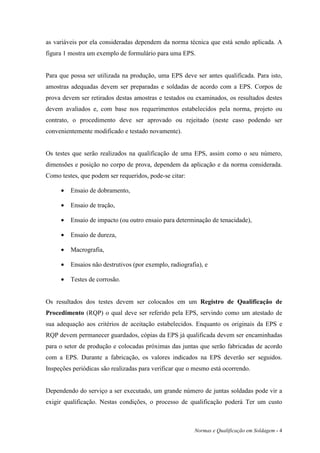 as variáveis por ela consideradas dependem da norma técnica que está sendo aplicada. A
figura 1 mostra um exemplo de formulário para uma EPS.


Para que possa ser utilizada na produção, uma EPS deve ser antes qualificada. Para isto,
amostras adequadas devem ser preparadas e soldadas de acordo com a EPS. Corpos de
prova devem ser retirados destas amostras e testados ou examinados, os resultados destes
devem avaliados e, com base nos requerimentos estabelecidos pela norma, projeto ou
contrato, o procedimento deve ser aprovado ou rejeitado (neste caso podendo ser
convenientemente modificado e testado novamente).


Os testes que serão realizados na qualificação de uma EPS, assim como o seu número,
dimensões e posição no corpo de prova, dependem da aplicação e da norma considerada.
Como testes, que podem ser requeridos, pode-se citar:

     •   Ensaio de dobramento,

     •   Ensaio de tração,

     •   Ensaio de impacto (ou outro ensaio para determinação de tenacidade),

     •   Ensaio de dureza,

     •   Macrografia,

     •   Ensaios não destrutivos (por exemplo, radiografia), e

     •   Testes de corrosão.


Os resultados dos testes devem ser colocados em um Registro de Qualificação de
Procedimento (RQP) o qual deve ser referido pela EPS, servindo como um atestado de
sua adequação aos critérios de aceitação estabelecidos. Enquanto os originais da EPS e
RQP devem permanecer guardados, cópias da EPS já qualificada devem ser encaminhadas
para o setor de produção e colocadas próximas das juntas que serão fabricadas de acordo
com a EPS. Durante a fabricação, os valores indicados na EPS deverão ser seguidos.
Inspeções periódicas são realizadas para verificar que o mesmo está ocorrendo.


Dependendo do serviço a ser executado, um grande número de juntas soldadas pode vir a
exigir qualificação. Nestas condições, o processo de qualificação poderá Ter um custo



                                                        Normas e Qualificação em Soldagem - 4
 