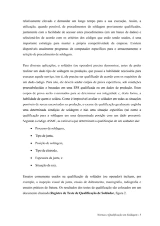 relativamente elevado e demandar um longo tempo para a sua execução. Assim, a
utilização, quando possível, de procedimentos de soldagem previamente qualificados,
juntamente com a facilidade de acessar estes procedimentos (em um banco de dados) e
selecioná-los de acordo com os critérios dos códigos que estão sendo usados, é uma
importante estratégia para manter a própria competitividade da empresa. Existem
disponíveis atualmente programas de computador específicos para o armazenamento e
seleção de procedimento de soldagem.


Para diversas aplicações, o soldador (ou operador) precisa demonstrar, antes de poder
realizar um dado tipo de soldagem na produção, que possui a habilidade necessária para
executar aquele serviço, isto é, ele precisa ser qualificado de acordo com os requisitos de
um dado código. Para isto, ele deverá soldar corpos de prova específicos, sob condições
preestabelecidas e baseadas em uma EPS qualificada ou em dados de produção. Estes
corpos de prova serão examinados para se determinar sua integridade e, desta forma, a
habilidade de quem o soldou. Como é impossível avaliar o soldador em todas as situações
possíveis de serem encontradas na produção, o exame de qualificação geralmente engloba
uma determinada condição de soldagem e não uma situação específica (tal como a
qualificação para a soldagem em uma determinada posição com um dado processo).
Segundo o código ASME, as variáveis que determinam a qualificação de um soldador são:

     •   Processo de soldagem,

     •   Tipo de junta,

     •   Posição de soldagem,

     •   Tipo de eletrodo,

     •   Espessura da junta, e

     •   Situação da raiz.


Ensaios comumente usados na qualificação de soldador (ou operador) incluem, por
exemplo, a inspeção visual da junta, ensaio de dobramento, macrografia, radiografia e
ensaios práticos de fratura. Os resultados dos testes de qualificação são colocados em um
documento chamado Registro de Teste de Qualificação de Soldador, figura 2.




                                                         Normas e Qualificação em Soldagem - 5
 