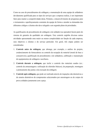 Como no caso de procedimentos de soldagem, a manutenção de uma equipe de soldadores
devidamente qualificada para os tipos de serviços que a empresa realiza, é um importante
fator para manter a competitividade desta. Portanto, o desenvolvimento de programas para
o treinamento e aperfeiçoamento constante da equipe de forma a atender as demandas dos
diferentes códigos e clientes não deve relegado a um segundo plano de prioridades.


As qualificações de procedimento de soldagem e de soldador (ou operador) fazem parte do
sistema de garantia da qualidade em soldagem. Este controle engloba diversas outras
atividades apresentando uma maior ou menor complexidade em função de cada empresa,
seus objetivos e clientes e do serviço particular. Em geral, três etapas podem ser
consideradas:

1. Controle antes da soldagem, que abrange, por exemplo, a análise do projeto,
   credenciamento de fornecedores ou controle da recepção de material (metal de base e
   consumíveis), qualificação de procedimento e de soldadores, calibração e manutenção
   de equipamentos de soldagem e auxiliares.

2. Controle durante a soldagem, que inclui o controle dos materiais usados (ex.:
   controle da armazenagem e utilização de eletrodos básicos), da preparação, montagem
   e ponteamento das juntas e da execução da soldagem.

3. Controle após soldagem, que pode ser realizado através de inspeções não destrutivas e
   de ensaios destrutivos de componentes selecionados por amostragem ou de corpos de
   prova soldados juntamente com a peça.




                                                         Normas e Qualificação em Soldagem - 6
 