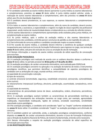 ESTUDE COM AS VÍDEO-AULAS DO CONCURSO VIRTUAL: WWW.CONCURSOVIRTUAL.COM.BR
9.7 O candidato submetido ao exame médico deverá apresentar à junta médica os exames laboratoriais
e complementares, previstos no anexo III deste edital. A junta médica poderá solicitar, ainda, a
realização de outros exames laboratoriais e complementares, além dos previstos no anexo III deste
edital, para fins de elucidação diagnóstica.
9.8 O candidato deverá providenciar, às suas expensas, os exames laboratoriais e complementares
necessários.
9.9 Em todos os exames laboratoriais e complementares, além do nome do candidato, deverá constar,
obrigatoriamente, a assinatura, a especialidade e o registro no órgão de classe específico do profissional
responsável, sendo motivo de inautenticidade destes a inobservância ou a omissão do referido número.
9.10 Os exames laboratoriais e complementares apresentados serão avaliados pelas juntas médicas, em
complementação ao exame médico.
9.11 As juntas médicas, após a análise da avaliação médica e dos exames laboratoriais e
complementares dos candidatos, emitirão parecer conclusivo da aptidão ou da inaptidão de cada um.
9.12 Será eliminado do concurso público o candidato considerado inapto no exame médico.
9.13 Por ocasião do exame médico, o candidato deverá informar a existência de qualquer condição
incapacitante para matrícula no Curso de Formação Profissional e para ingresso no cargo, nos termos do
anexo III deste edital, sob pena de exclusão do curso ou anulação do ato de nomeação.
9.14 Demais informações a respeito do exame médico constarão de edital específico de convocação
para essa fase.
10 DA AVALIAÇÃO PSICOLÓGICA
10.1 A avaliação psicológica será realizada de acordo com os subitens descritos abaixo e conforme o
anexo IV deste edital, no período provável de 30 de junho e 1º de julho de 2012.
10.2 A avaliação psicológica, de caráter unicamente eliminatório, será realizada pelo CESPE/UnB.
10.3 A avaliação psicológica consistirá na aplicação e na avaliação de baterias de testes e instrumentos
psicológicos científicos, que permitem identificar a compatibilidade de aspectos psicológicos do
candidato com as atribuições do cargo, visando verificar, entre outros:
a) capacidade de concentração e atenção;
b) tipos de raciocínio;
c) controle emocional (emotividade, segurança, estabilidade emocional, extroversão, vulnerabilidade,
entre outros);
d) relacionamento interpessoal (confiança; altruísmo, ponderação, assertividade, complacência, entre
outros);
e) capacidade de memória;
f) características de personalidade (senso de dever, autodisciplina, ordem, dinamismo, persistência,
entre outros).
10.3.1 A avaliação psicológica avaliará também as características de personalidade restritivas ou
impeditivas ao desempenho das atribuições inerentes ao cargo como, por exemplo, agressividade
inadequada, impulsividade inadequada, rigidez de conduta, ansiedade exacerbada, sensibilidade
exacerbada e picos patológicos.
10.4 Na avaliação psicológica, o candidato será considerado “apto” ou “inapto” conforme estabelecido
no anexo IV deste edital. O candidato considerado “inapto” na avaliação psicológica será eliminado do
concurso.
10.5 O candidato poderá ser submetido, ainda, a avaliações psicológicas complementares, conforme
disposto no anexo IV, de caráter unicamente eliminatório, durante o Curso de Formação Profissional,
caso a Direção da Academia Nacional de Polícia, de maneira fundamentada, entenda como necessário.
10.6 Demais informações a respeito da avaliação psicológica constarão de edital específico de
convocação para essa fase.
11 DA INVESTIGAÇÃO SOCIAL




                                                   11
 