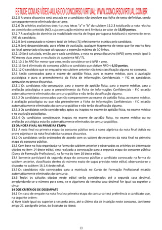 ESTUDE COM AS VÍDEO-AULAS DO CONCURSO VIRTUAL: WWW.CONCURSOVIRTUAL.COM.BR
12.2.5 A prova discursiva será anulada se o candidato não devolver sua folha de texto definitivo, sendo
consequentemente eliminado do certame.
12.2.6 Os critérios avaliativos descritos nas letras “a” e “b” do subitem 12.2.3 totalizarão a nota relativa
ao domínio do conteúdo (NC), cuja pontuação máxima será limitada ao valor de 13,00 pontos.
12.2.7 A avaliação do domínio da modalidade escrita de língua portuguesa totalizará o número de erros
(NE) do candidato.
12.2.8 Será computado o número total de linhas (TL) efetivamente escritas pelo candidato.
12.2.9 Será desconsiderado, para efeito de avaliação, qualquer fragmento de texto que for escrito fora
do local apropriado e/ou que ultrapassar a extensão máxima de 30 linhas.
12.2.10 Será calculada, então, para cada candidato, a nota na prova discursiva (NPD) como sendo igual à
NC menos duas vezes o resultado do quociente NE / TL.
12.2.10.1 Se NPD for menor que zero, então considerar-se-á NPD = zero.
12.2.11 Será eliminado do concurso público o candidato que obtiver NPD < 6,50 pontos.
12.2.12 O candidato que se enquadrar no subitem anterior não terá classificação alguma no concurso.
12.3 Serão convocados para o exame de aptidão física, para o exame médico, para a avaliação
psicológica e para o preenchimento da Ficha de Informações Confidenciais – FIC os candidatos
aprovados na prova discursiva.
12.3.1 Os candidatos não convocados para o exame de aptidão física, para o exame médico, para a
avaliação psicológica e para o preenchimento da Ficha de Informações Confidenciais - FIC estarão
automaticamente eliminados do concurso público e não terão classificação alguma.
12.3.2 Os candidatos convocados que não comparecerem ao exame de aptidão física, ao exame médico,
à avaliação psicológica ou que não preencherem a Ficha de Informações Confidenciais - FIC estarão
automaticamente eliminados do concurso público e não terão classificação alguma.
12.3.3 Os candidatos serão considerados aptos ou inaptos no exame de aptidão física, no exame médico
e na avaliação psicológica.
12.3.4 Os candidatos considerados inaptos no exame de aptidão física, no exame médico ou na
avaliação psicológica estarão automaticamente eliminados do concurso público.
13 DA NOTA FINAL NA PRIMEIRA ETAPA
13.1 A nota final na primeira etapa do concurso público será a soma algébrica da nota final obtida na
prova objetiva e da nota final obtida na prova discursiva.
13.2 Os candidatos serão ordenados de acordo com os valores decrescentes da nota final na primeira
etapa do concurso público.
13.3 Com base na lista organizada na forma do subitem anterior e observados os critérios de desempate
citados no item 14 deste edital, será realizada a convocação para a segunda etapa do concurso público
(Curso de Formação Profissional), na forma do item 16 deste edital.
13.4 Somente participará da segunda etapa do concurso público o candidato convocado na forma do
subitem anterior, classificado dentro do número exato de vagas previsto neste edital, observando-se o
disposto no subitem 16.1.4 deste edital.
13.5 Os candidatos não convocados para a matrícula no Curso de Formação Profissional estarão
automaticamente eliminados do concurso.
13.6 Todos os cálculos citados neste edital serão considerados até a segunda casa decimal,
arredondando-se o número para cima, se o algarismo da terceira casa decimal for igual ou superior a
cinco.
14 DOS CRITÉRIOS DE DESEMPATE
14.1 Em caso de empate na nota final na primeira etapa do concurso terá preferência o candidato que,
na seguinte ordem:
a) tiver idade igual ou superior a sessenta anos, até o último dia de inscrição neste concurso, conforme
artigo 27, parágrafo único, do Estatuto do Idoso;




                                                    13
 