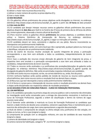 ESTUDE COM AS VÍDEO-AULAS DO CONCURSO VIRTUAL: WWW.CONCURSOVIRTUAL.COM.BR
b) obtiver a maior nota na prova discursiva (P2);
c) obtiver o maior número de acertos na prova objetiva (P1);
d) tiver a maior idade.
15 DOS RECURSOS
15.1 Os gabaritos oficiais preliminares das provas objetivas serão divulgados na Internet, no endereço
eletrônico http://www.cespe.unb.br/concursos/dpf_12_agente a partir das 19 horas da data provável
de 8 de maio de 2012.
15.2 O candidato que desejar interpor recursos contra os gabaritos oficiais preliminares das provas
objetivas disporá de dois dias para fazê-lo no horário das 9 horas do primeiro dia às 18 horas do último
dia, ininterruptamente, observado o horário oficial de Brasília/DF.
15.3 Para recorrer contra os gabaritos oficiais preliminares das provas objetivas, o candidato deverá
utilizar o Sistema Eletrônico de Interposição de Recurso, no endereço eletrônico
http://www.cespe.unb.br/concursos/dpf_12_agente, e seguir as instruções ali contidas.
15.4 O candidato deverá ser claro, consistente e objetivo em seu pleito. Recurso inconsistente ou
intempestivo será preliminarmente indeferido.
15.5 O recurso não poderá conter, em outro local que não o apropriado, qualquer palavra ou marca que
o identifique, sob pena de ser preliminarmente indeferido.
15.6 Se do exame de recursos resultar anulação de quesito integrante de prova, a pontuação
correspondente a esse item será atribuída a todos os candidatos, independentemente de terem
recorrido.
15.6.1 Caso a avaliação dos recursos enseje alteração de gabarito de item integrante da prova, o
respectivo item será anulado e a pontuação correspondente a esse item será atribuída a todos os
candidatos, independentemente de terem recorrido.
15.7 Todos os recursos serão analisados e as justificativas das anulações/alterações de gabarito serão
divulgadas no endereço eletrônico http://www.cespe.unb.br/concursos/dpf_12_agente quando da
divulgação do gabarito definitivo. Não serão encaminhadas respostas individuais aos candidatos.
15.8 Não será aceito recurso via postal, via fax, via correio eletrônico ou, ainda, fora do prazo.
15.9 Em nenhuma hipótese serão aceitos pedidos de revisão de recursos ou recurso contra gabarito
oficial definitivo, bem como recurso contra o resultado final nas demais fases e etapas.
15.10 Recursos cujo teor desrespeite a banca serão preliminarmente indeferidos.
15.11 A forma e o prazo para a interposição de recursos contra o resultado provisório nas demais fases
e etapas serão disciplinados nos respectivos editais de resultados provisórios.
16 DA SEGUNDA ETAPA DO CONCURSO PÚBLICO – CURSO DE FORMAÇÃO PROFISSIONAL
16.1 DA MATRÍCULA
16.1.1 Os candidatos aprovados na primeira etapa do concurso público e até o momento não eliminados
na investigação social serão convocados para a entrega dos documentos necessários à matrícula no
Curso de Formação Profissional, segundo a ordem de classificação e dentro do número de vagas
previsto neste edital.
16.1.2 Somente serão admitidos à matrícula no Curso de Formação Profissional os candidatos que
tiverem a idade mínima de dezoito anos completos, estiverem capacitados física e mentalmente para o
exercício das atribuições do cargo, bem como apresentarem a seguinte documentação:
a) título de eleitor e comprovante de votação na última eleição e/ou justificativa de não votação, em
ambos os turnos, se for o caso (original e cópia);
b) comprovante de quitação com as obrigações militares, em caso de candidato do sexo masculino
(original e cópia);
c) carteira de identidade civil (original e cópia);
d) carteira nacional de habilitação, categoria “B”, no mínimo (original e cópia);




                                                  14
 